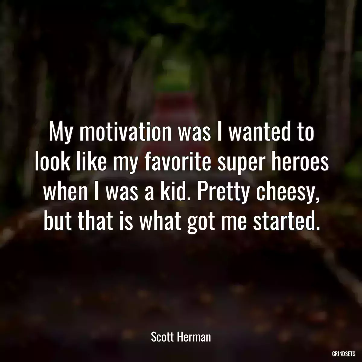 My motivation was I wanted to look like my favorite super heroes when I was a kid. Pretty cheesy, but that is what got me started.