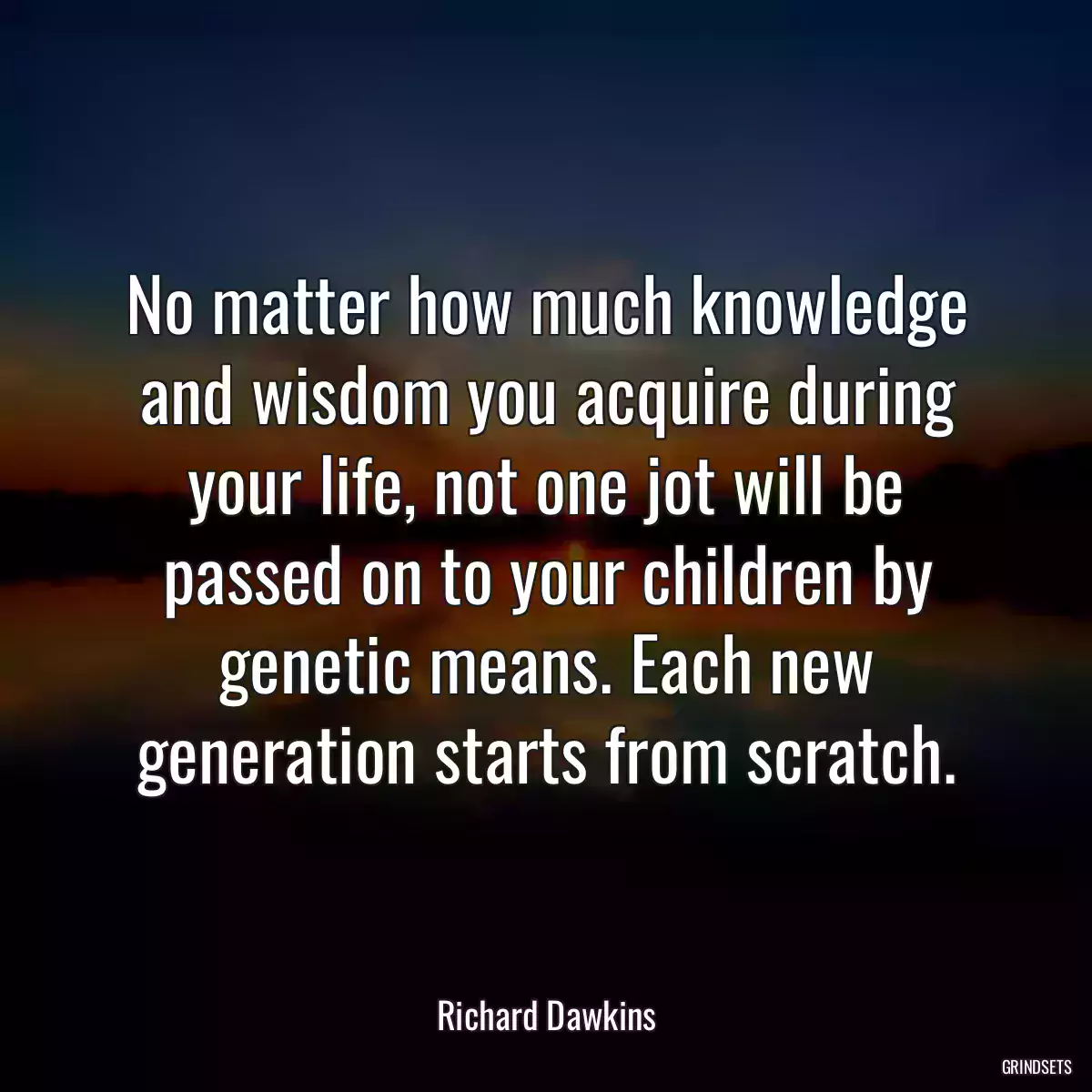 No matter how much knowledge and wisdom you acquire during your life, not one jot will be passed on to your children by genetic means. Each new generation starts from scratch.