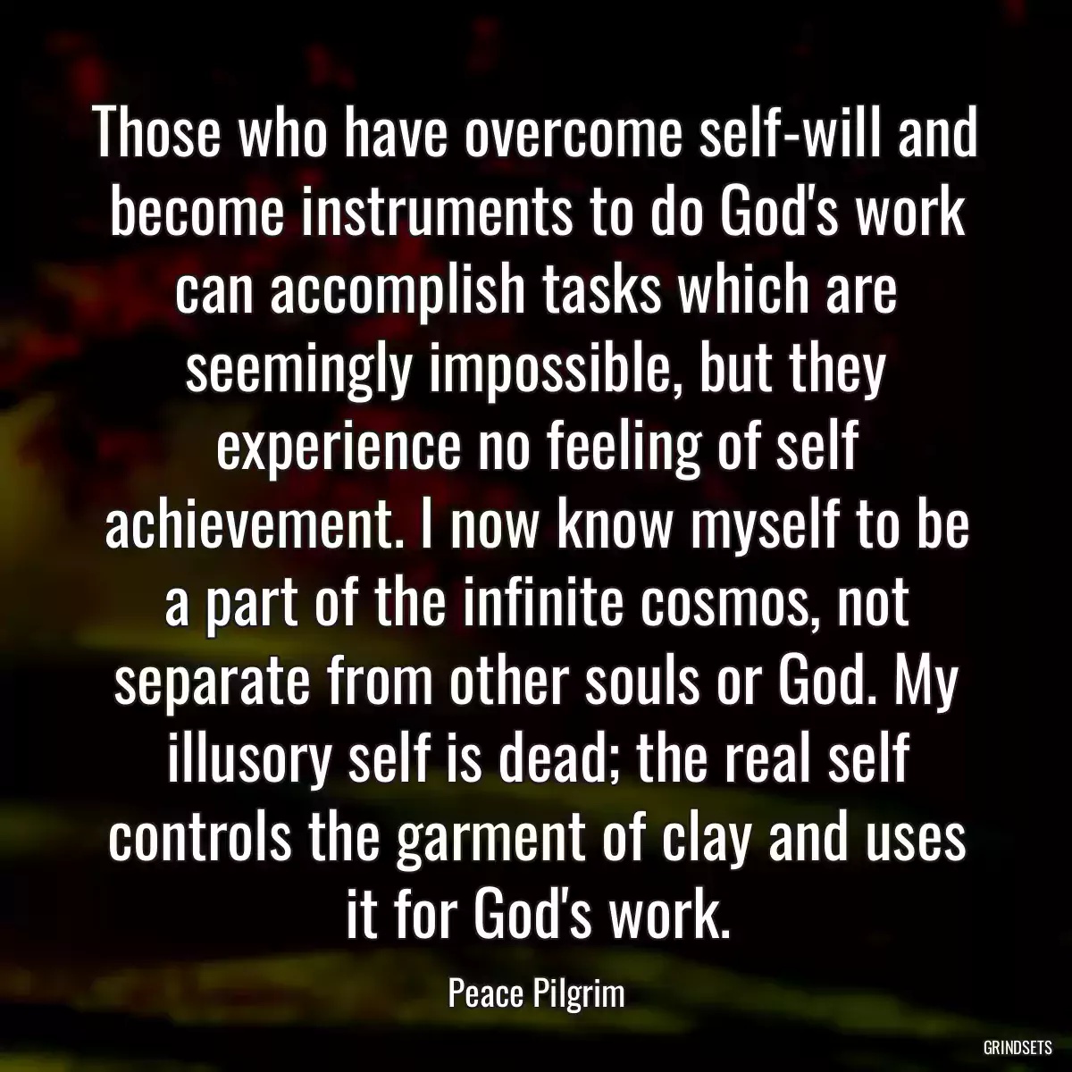 Those who have overcome self-will and become instruments to do God\'s work can accomplish tasks which are seemingly impossible, but they experience no feeling of self achievement. I now know myself to be a part of the infinite cosmos, not separate from other souls or God. My illusory self is dead; the real self controls the garment of clay and uses it for God\'s work.