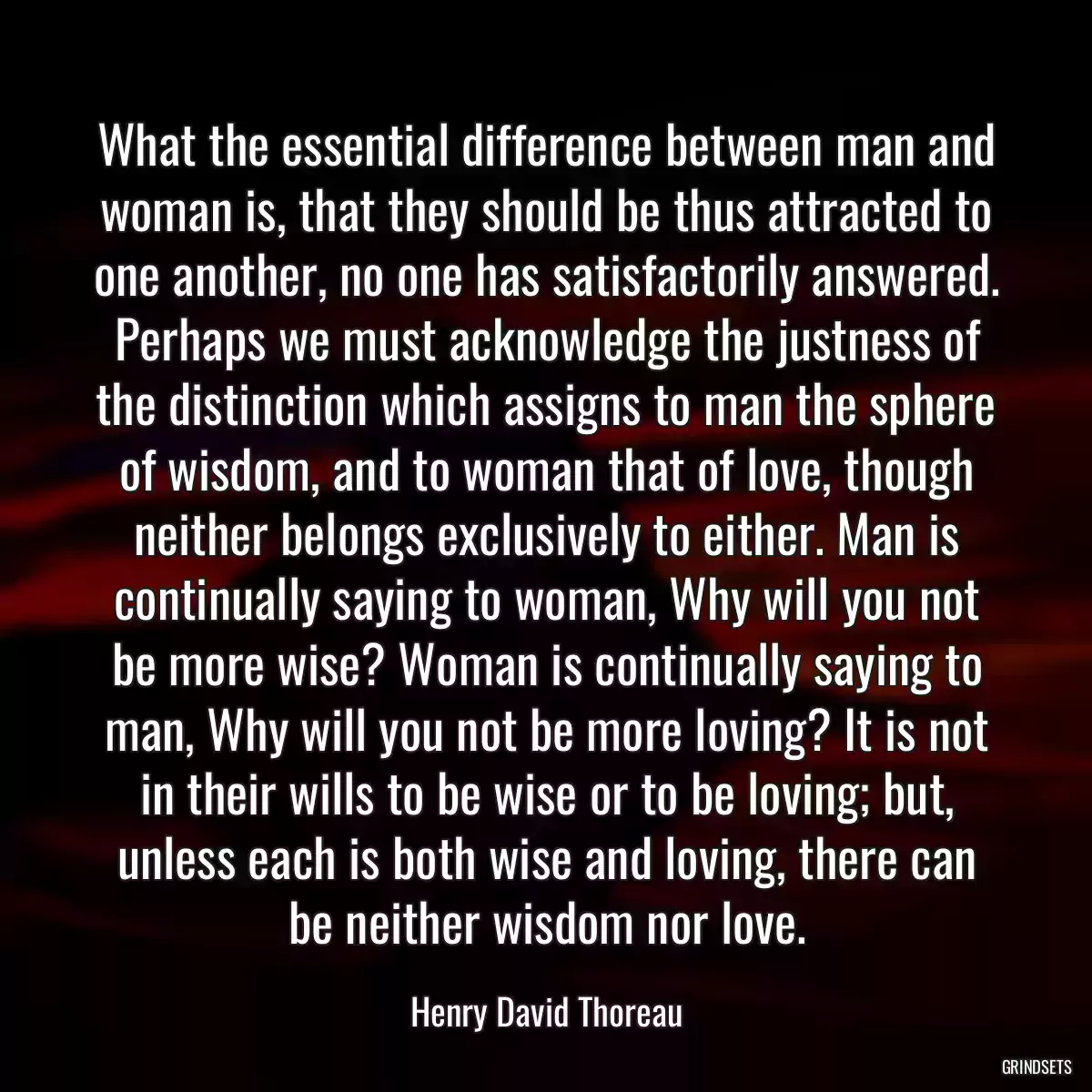 What the essential difference between man and woman is, that they should be thus attracted to one another, no one has satisfactorily answered. Perhaps we must acknowledge the justness of the distinction which assigns to man the sphere of wisdom, and to woman that of love, though neither belongs exclusively to either. Man is continually saying to woman, Why will you not be more wise? Woman is continually saying to man, Why will you not be more loving? It is not in their wills to be wise or to be loving; but, unless each is both wise and loving, there can be neither wisdom nor love.