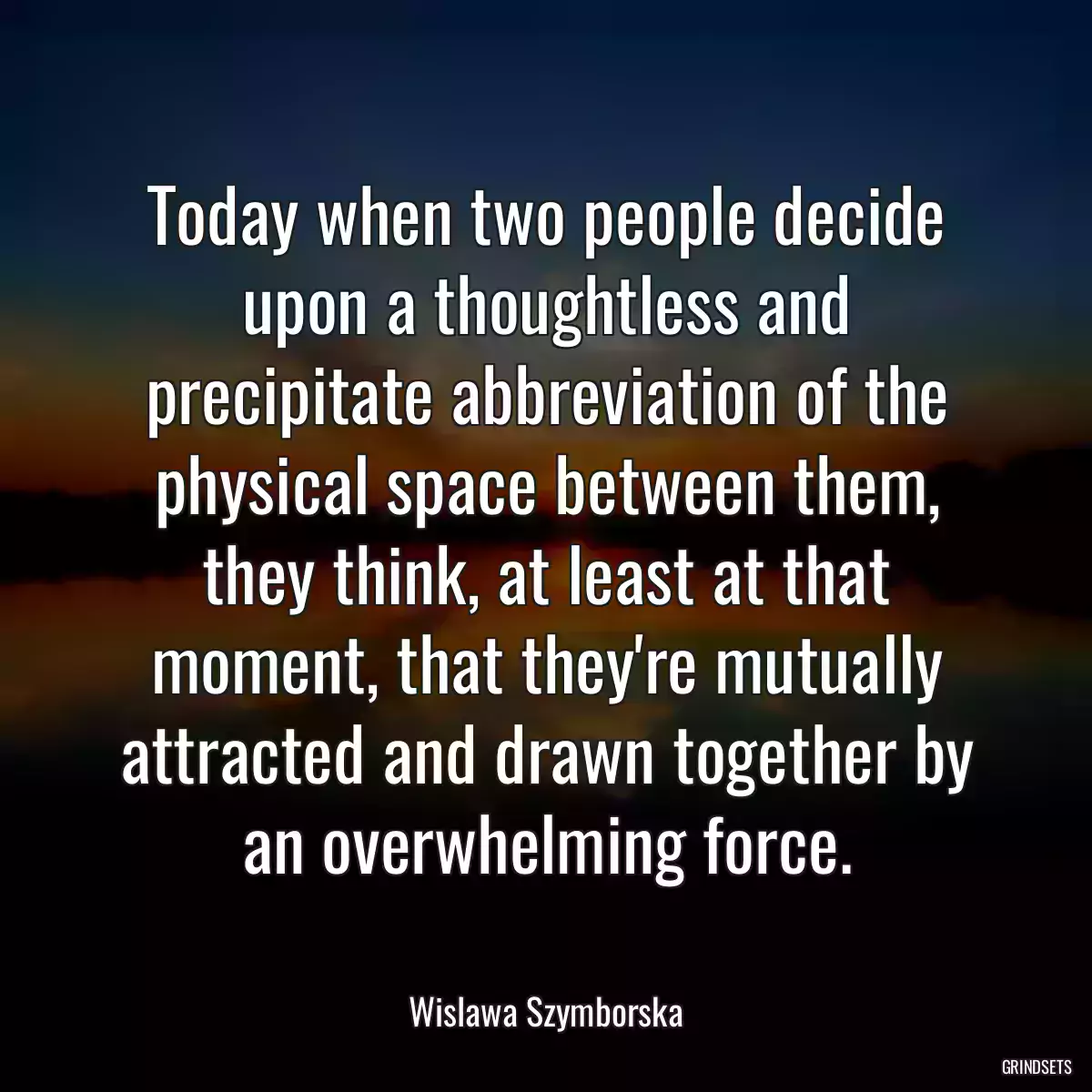 Today when two people decide upon a thoughtless and precipitate abbreviation of the physical space between them, they think, at least at that moment, that they\'re mutually attracted and drawn together by an overwhelming force.