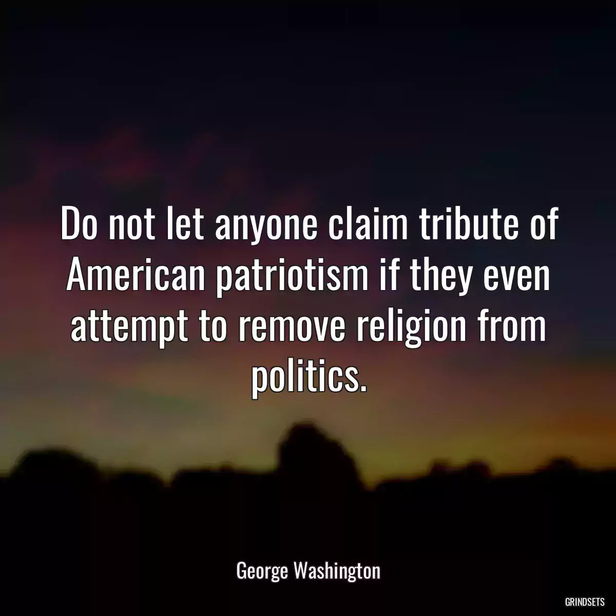 Do not let anyone claim tribute of American patriotism if they even attempt to remove religion from politics.