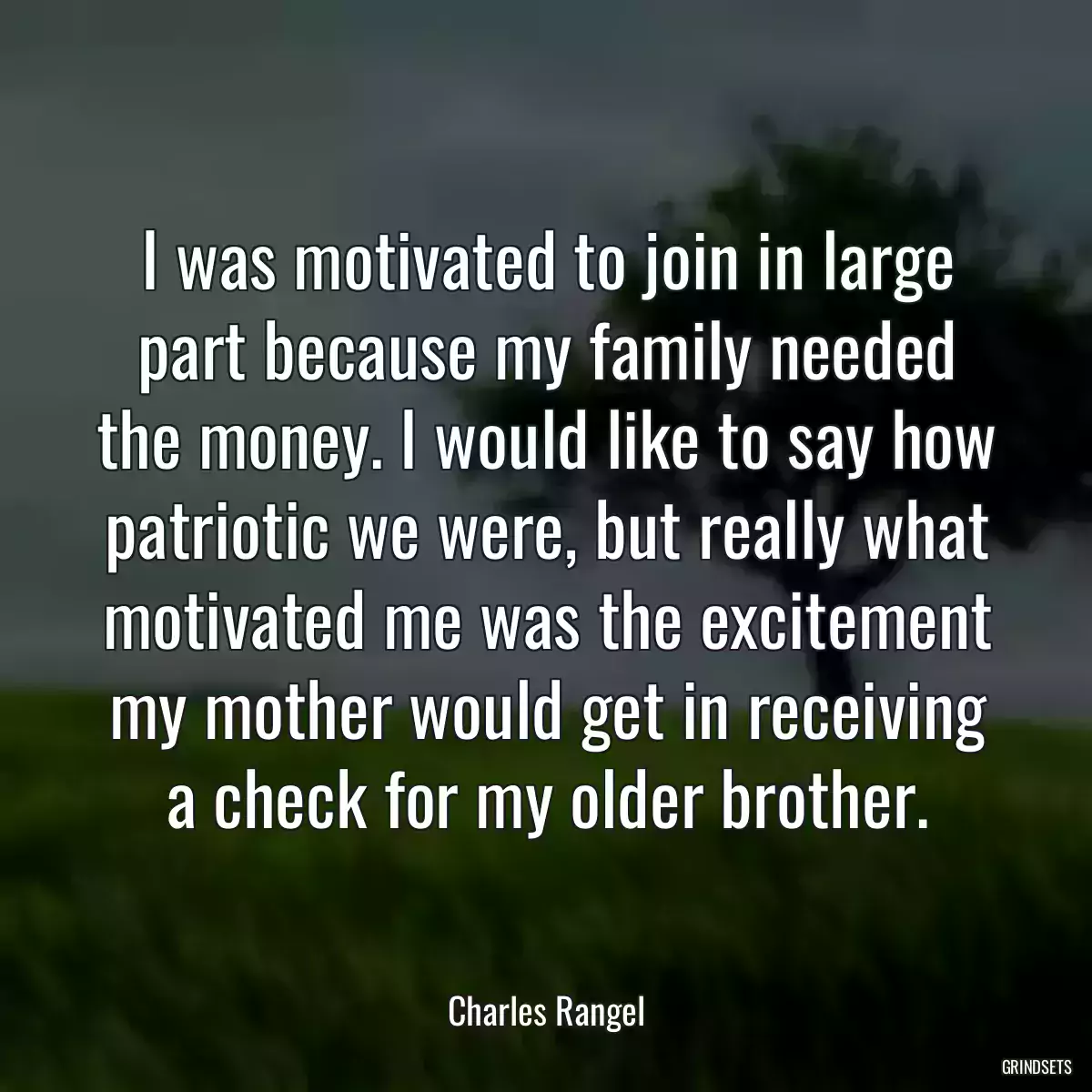 I was motivated to join in large part because my family needed the money. I would like to say how patriotic we were, but really what motivated me was the excitement my mother would get in receiving a check for my older brother.