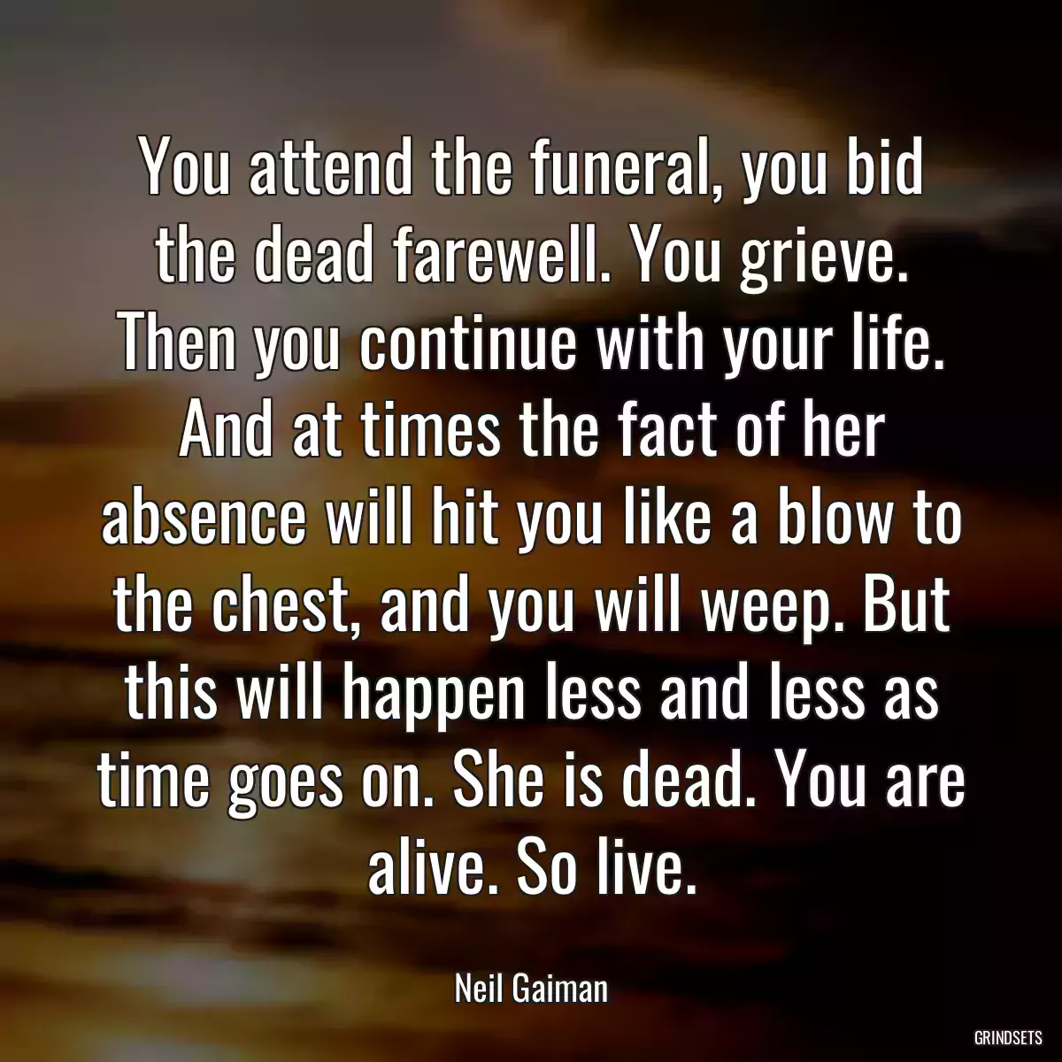 You attend the funeral, you bid the dead farewell. You grieve. Then you continue with your life. And at times the fact of her absence will hit you like a blow to the chest, and you will weep. But this will happen less and less as time goes on. She is dead. You are alive. So live.