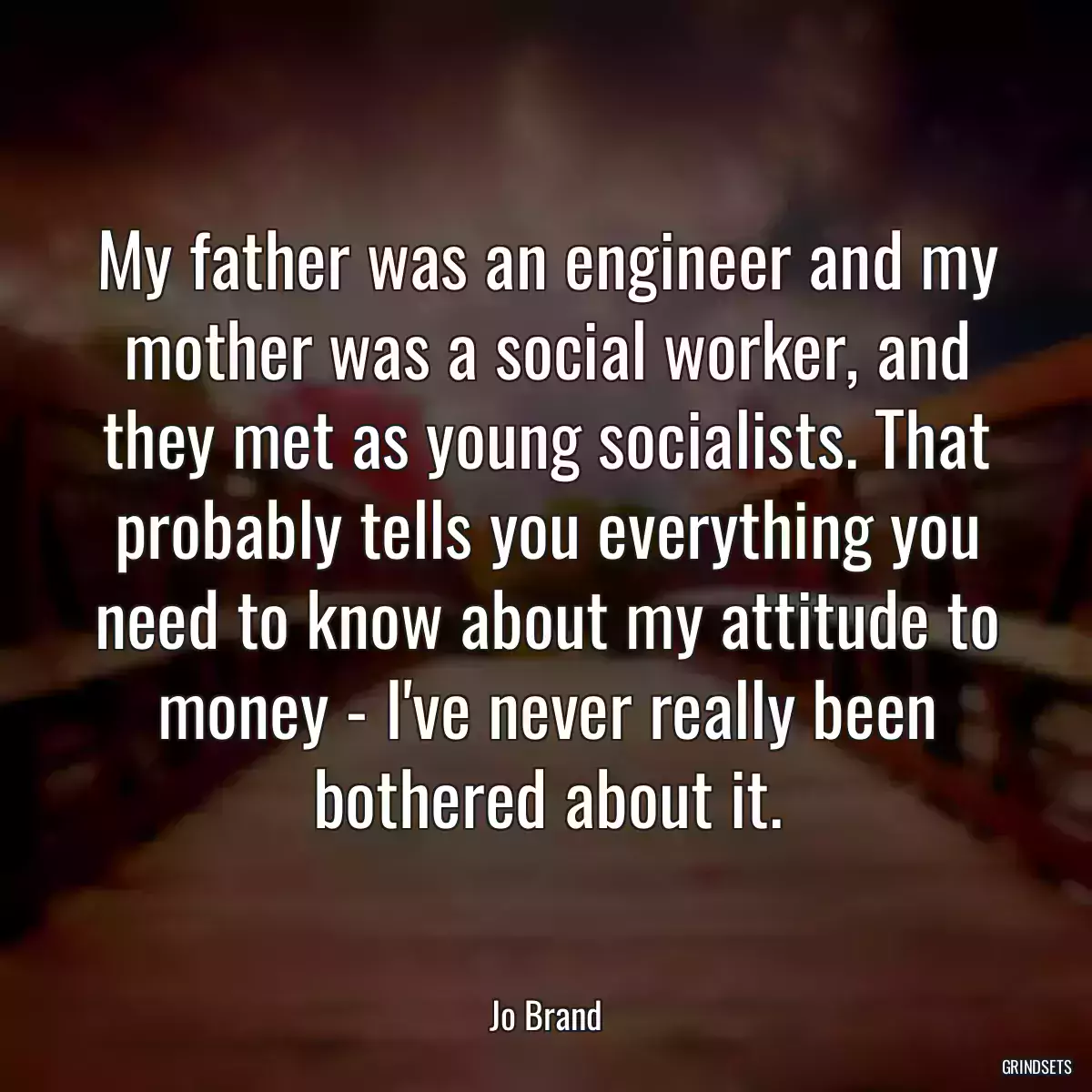 My father was an engineer and my mother was a social worker, and they met as young socialists. That probably tells you everything you need to know about my attitude to money - I\'ve never really been bothered about it.