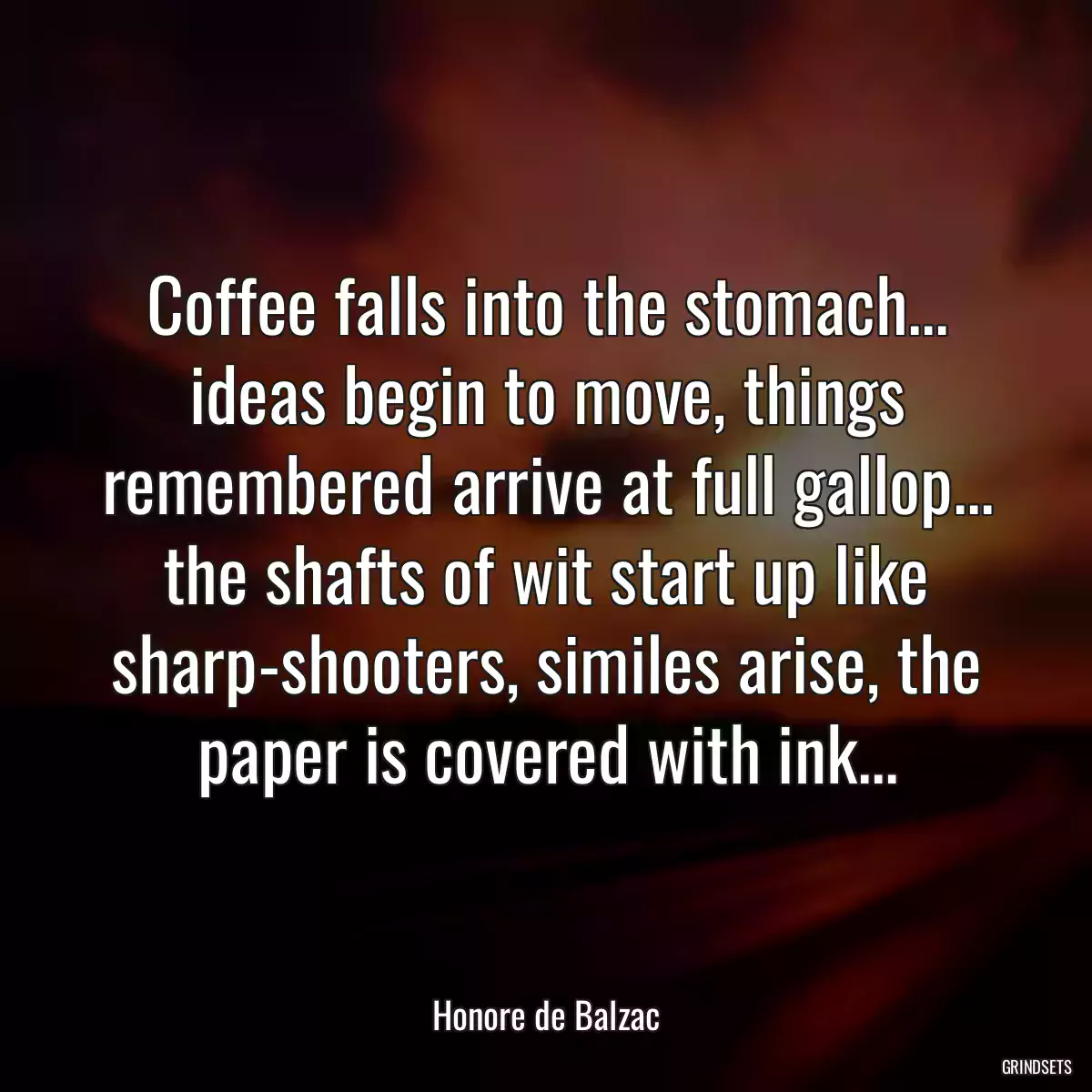 Coffee falls into the stomach... ideas begin to move, things remembered arrive at full gallop... the shafts of wit start up like sharp-shooters, similes arise, the paper is covered with ink...