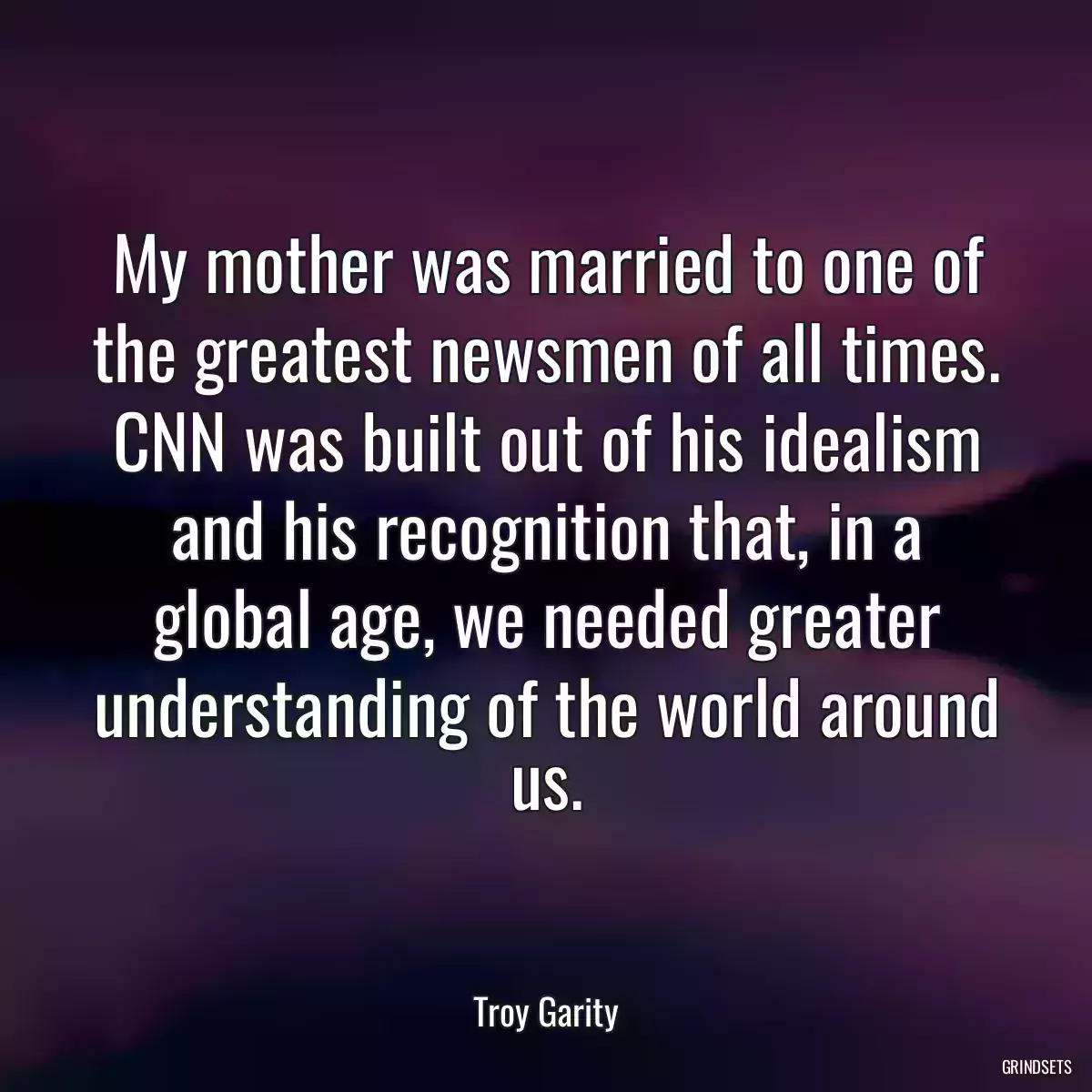 My mother was married to one of the greatest newsmen of all times. CNN was built out of his idealism and his recognition that, in a global age, we needed greater understanding of the world around us.