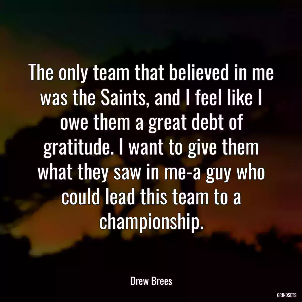 The only team that believed in me was the Saints, and I feel like I owe them a great debt of gratitude. I want to give them what they saw in me-a guy who could lead this team to a championship.