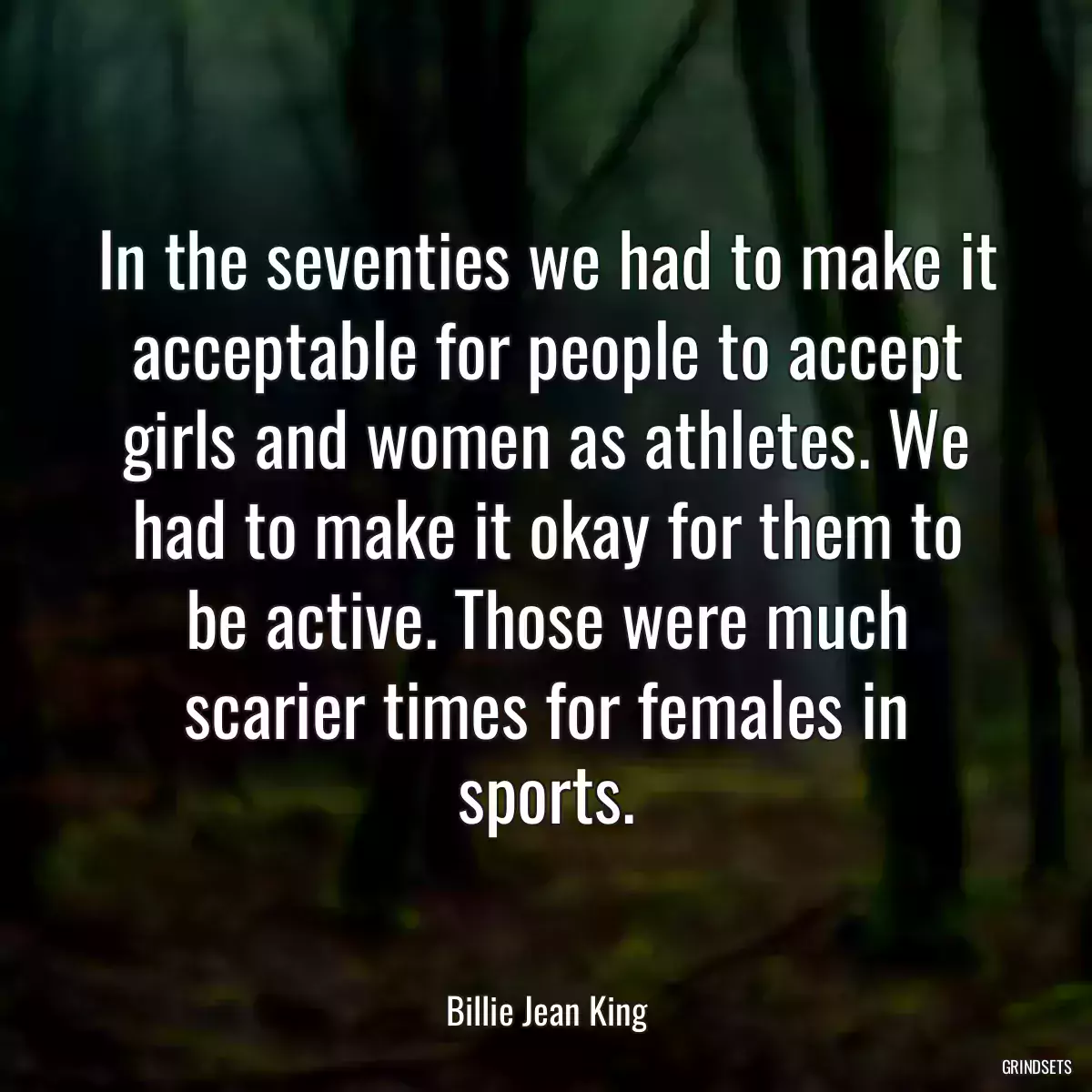 In the seventies we had to make it acceptable for people to accept girls and women as athletes. We had to make it okay for them to be active. Those were much scarier times for females in sports.