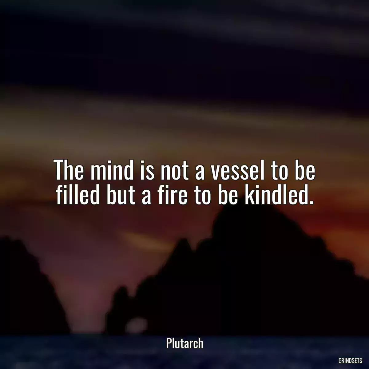 The mind is not a vessel to be filled but a fire to be kindled.