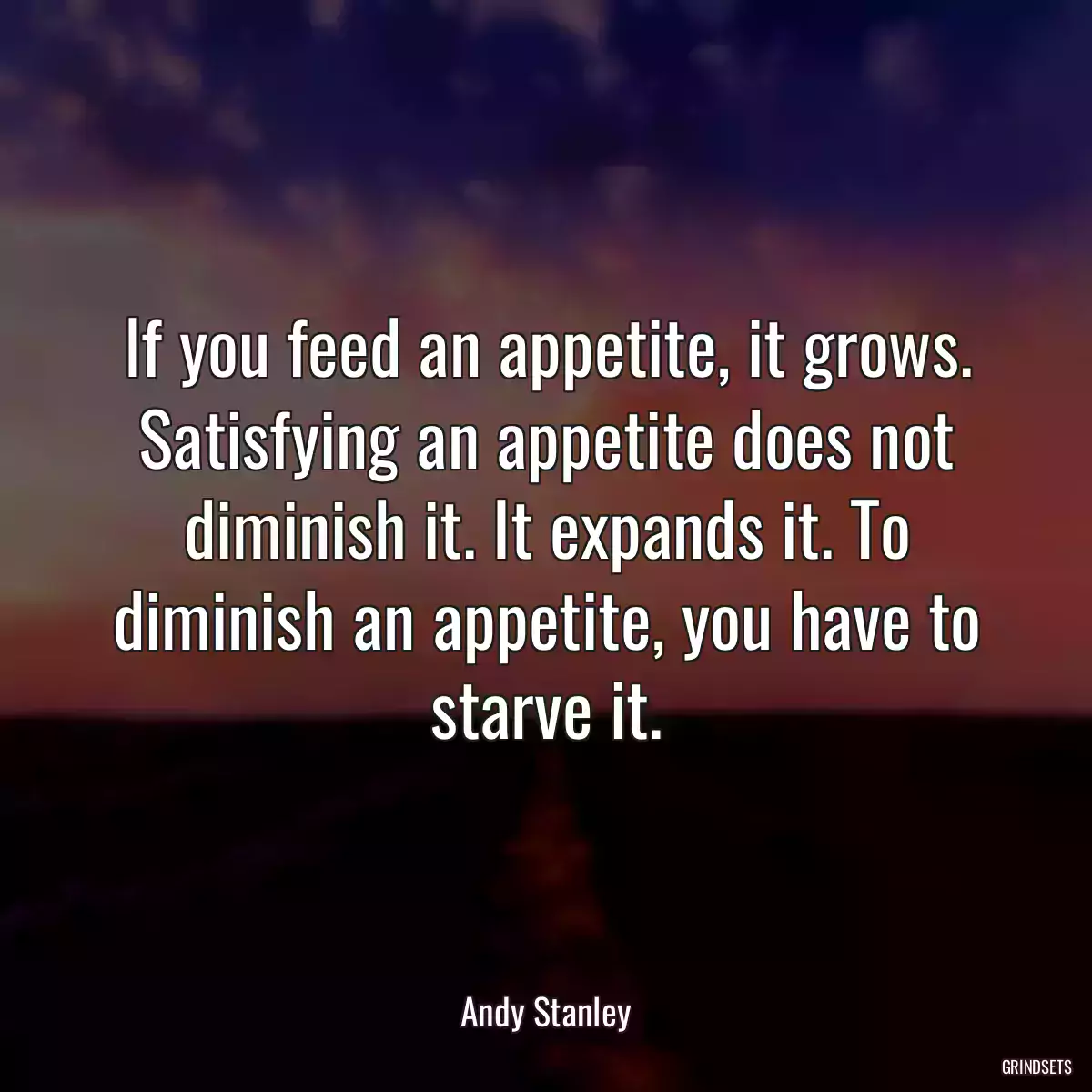 If you feed an appetite, it grows. Satisfying an appetite does not diminish it. It expands it. To diminish an appetite, you have to starve it.