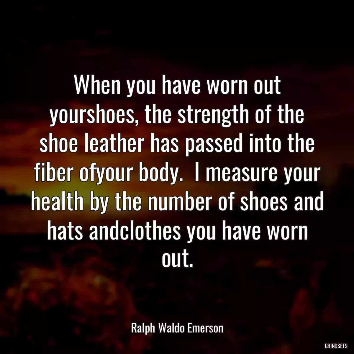 When you have worn out yourshoes, the strength of the shoe leather has passed into the fiber ofyour body.  I measure your health by the number of shoes and hats andclothes you have worn out.