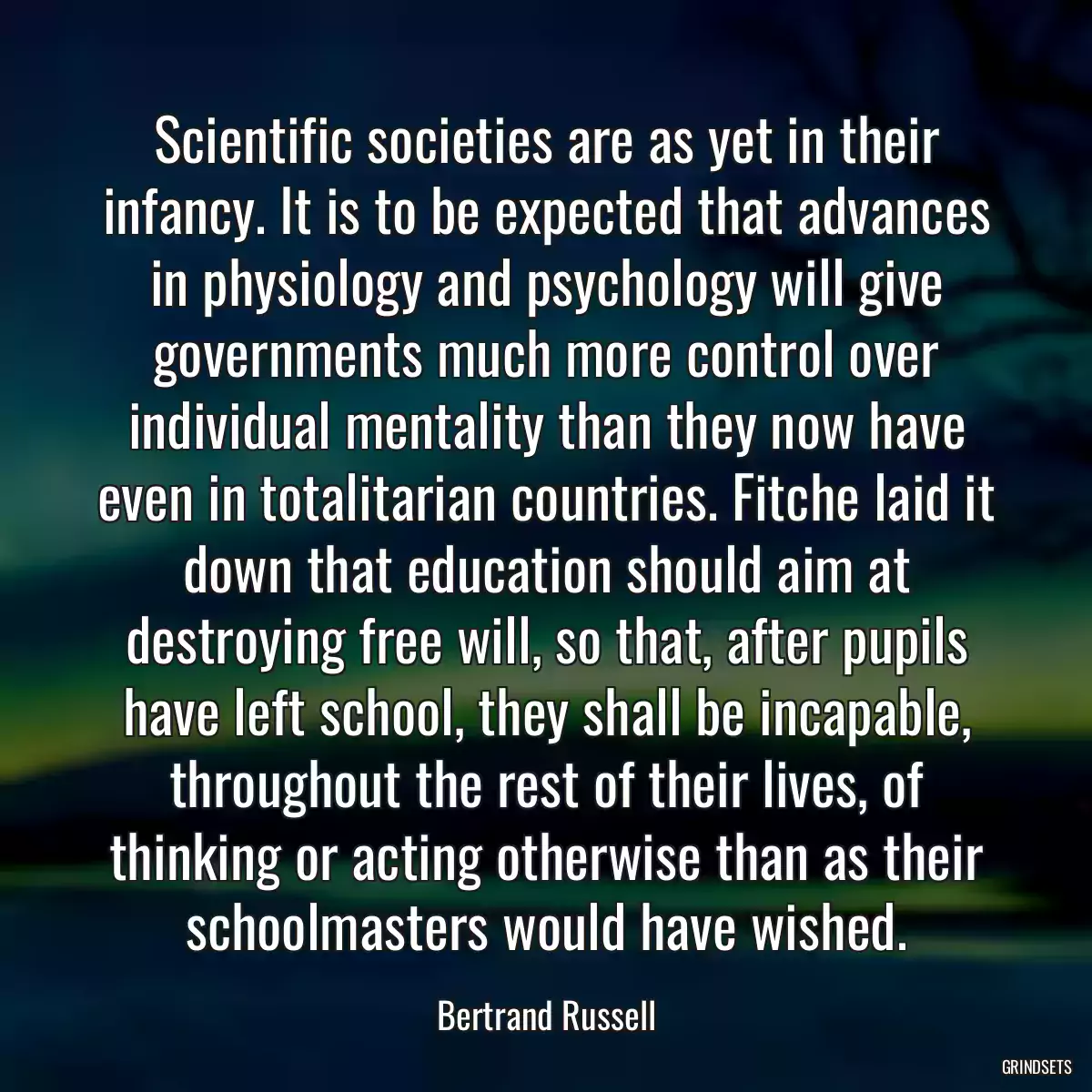 Scientific societies are as yet in their infancy. It is to be expected that advances in physiology and psychology will give governments much more control over individual mentality than they now have even in totalitarian countries. Fitche laid it down that education should aim at destroying free will, so that, after pupils have left school, they shall be incapable, throughout the rest of their lives, of thinking or acting otherwise than as their schoolmasters would have wished.