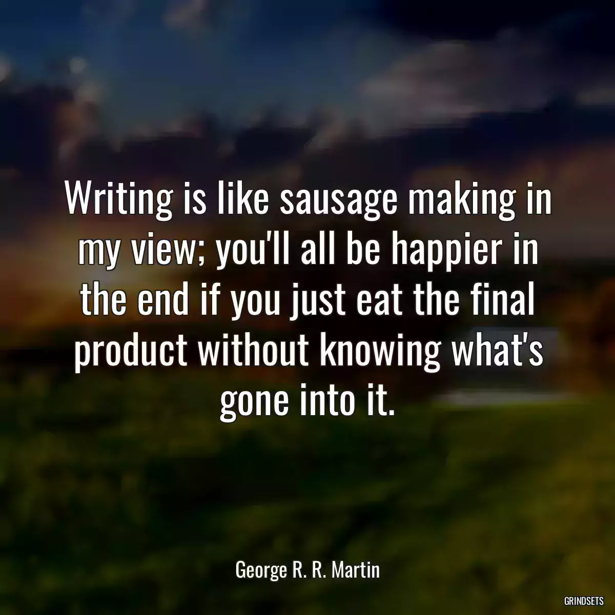 Writing is like sausage making in my view; you\'ll all be happier in the end if you just eat the final product without knowing what\'s gone into it.