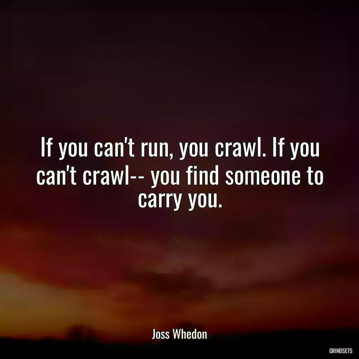 If you can\'t run, you crawl. If you can\'t crawl-- you find someone to carry you.