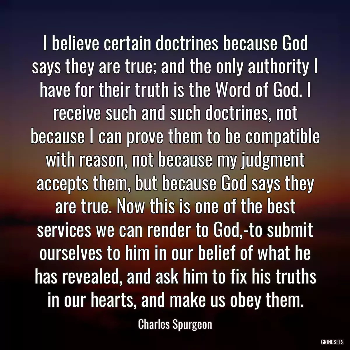 I believe certain doctrines because God says they are true; and the only authority I have for their truth is the Word of God. I receive such and such doctrines, not because I can prove them to be compatible with reason, not because my judgment accepts them, but because God says they are true. Now this is one of the best services we can render to God,-to submit ourselves to him in our belief of what he has revealed, and ask him to fix his truths in our hearts, and make us obey them.