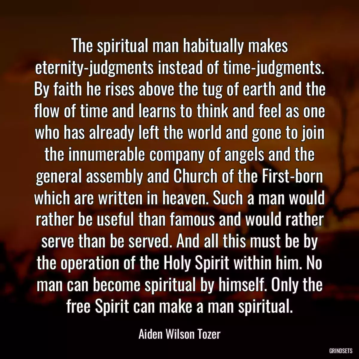 The spiritual man habitually makes eternity-judgments instead of time-judgments. By faith he rises above the tug of earth and the flow of time and learns to think and feel as one who has already left the world and gone to join the innumerable company of angels and the general assembly and Church of the First-born which are written in heaven. Such a man would rather be useful than famous and would rather serve than be served. And all this must be by the operation of the Holy Spirit within him. No man can become spiritual by himself. Only the free Spirit can make a man spiritual.