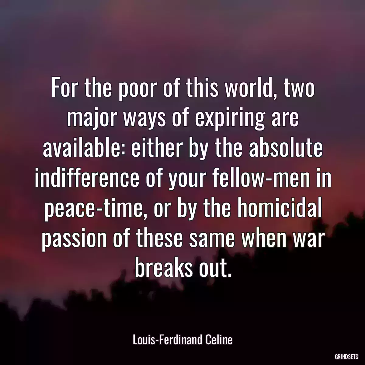 For the poor of this world, two major ways of expiring are available: either by the absolute indifference of your fellow-men in peace-time, or by the homicidal passion of these same when war breaks out.