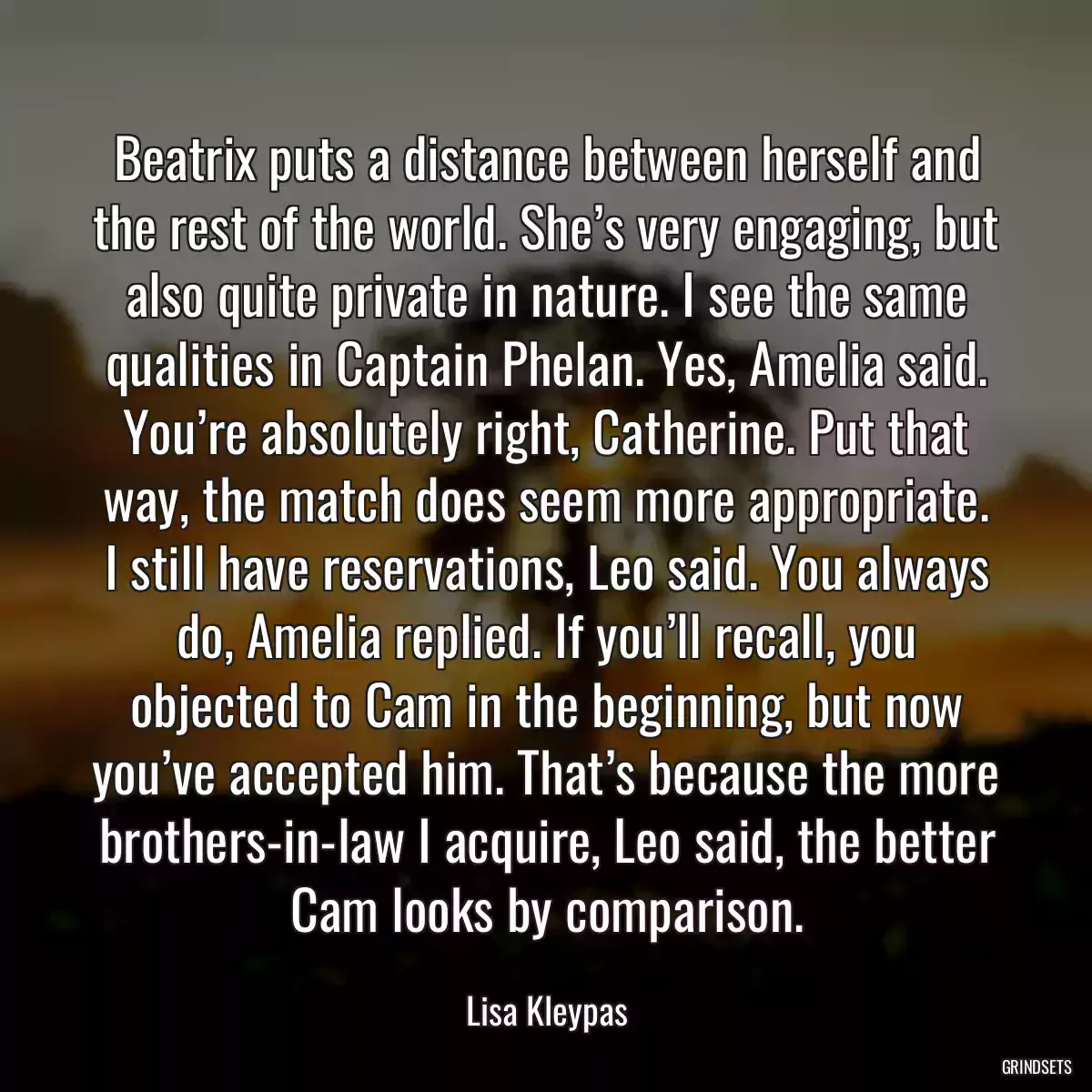 Beatrix puts a distance between herself and the rest of the world. She’s very engaging, but also quite private in nature. I see the same qualities in Captain Phelan. Yes, Amelia said. You’re absolutely right, Catherine. Put that way, the match does seem more appropriate. I still have reservations, Leo said. You always do, Amelia replied. If you’ll recall, you objected to Cam in the beginning, but now you’ve accepted him. That’s because the more brothers-in-law I acquire, Leo said, the better Cam looks by comparison.