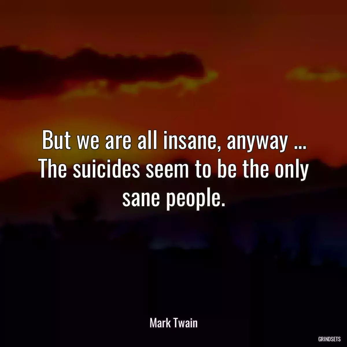 But we are all insane, anyway ... The suicides seem to be the only sane people.