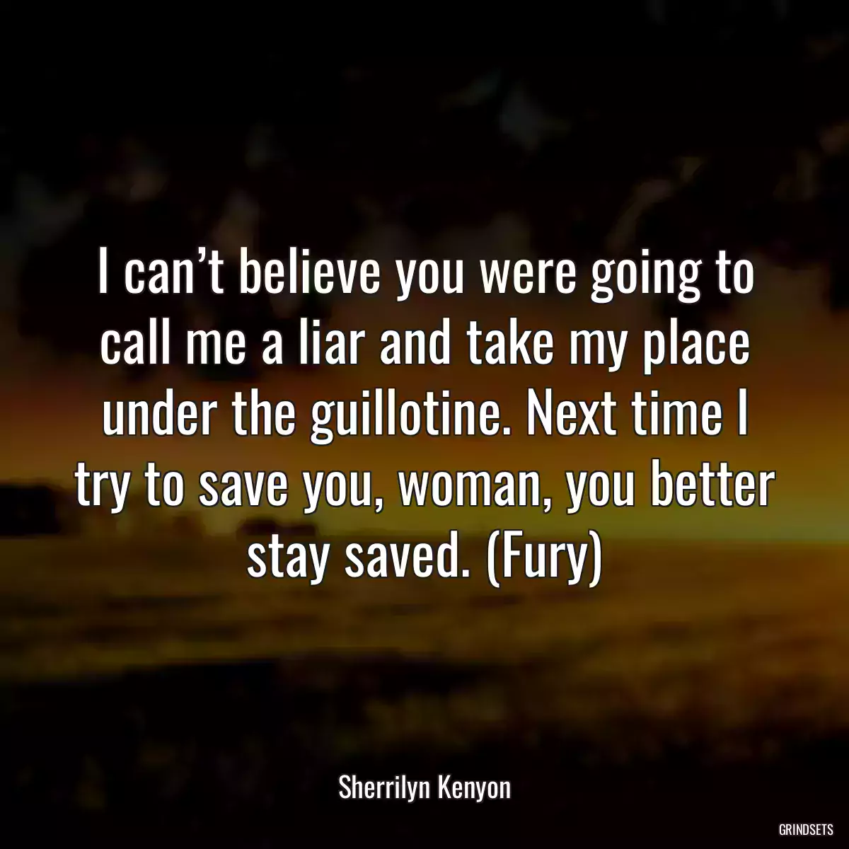 I can’t believe you were going to call me a liar and take my place under the guillotine. Next time I try to save you, woman, you better stay saved. (Fury)