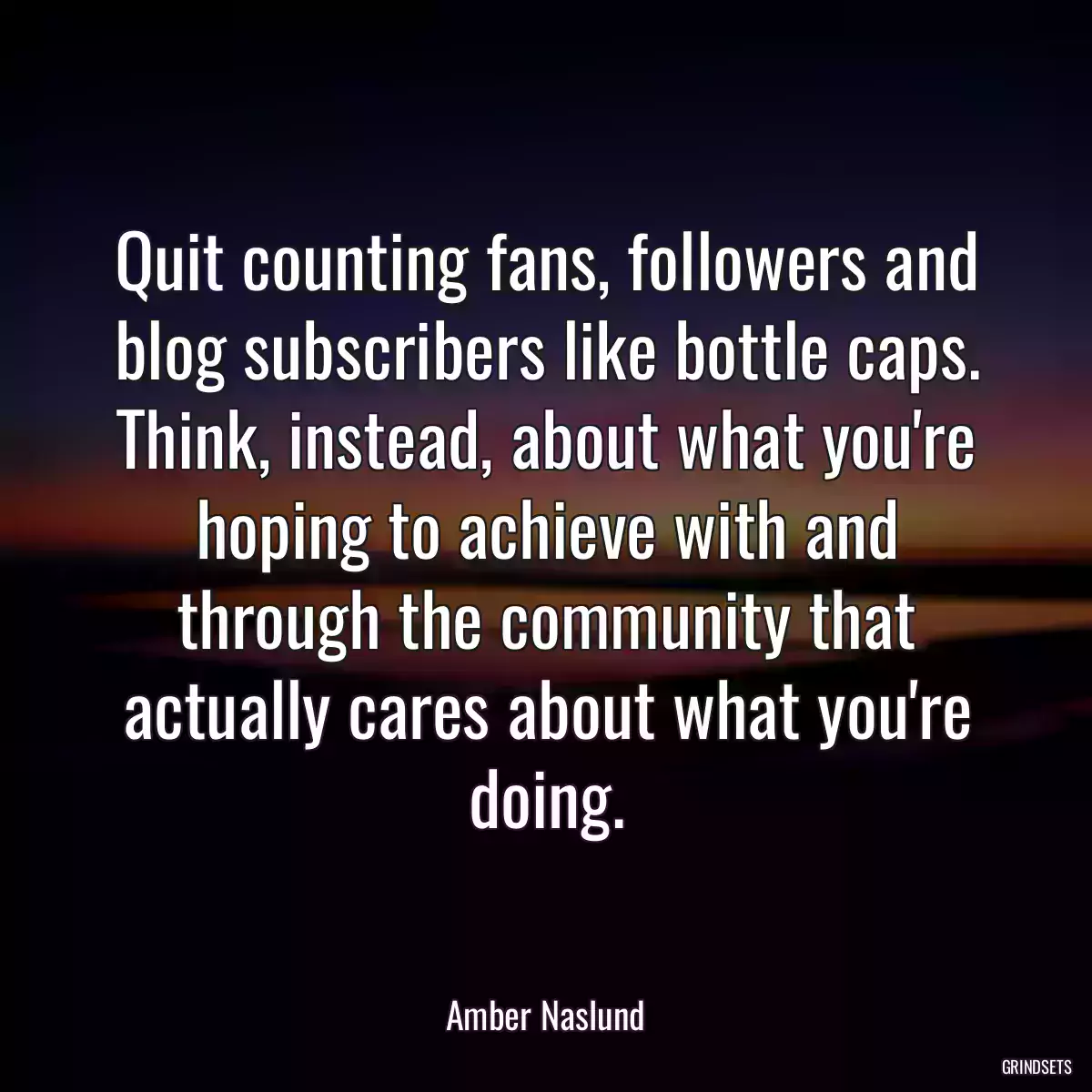 Quit counting fans, followers and blog subscribers like bottle caps. Think, instead, about what you\'re hoping to achieve with and through the community that actually cares about what you\'re doing.