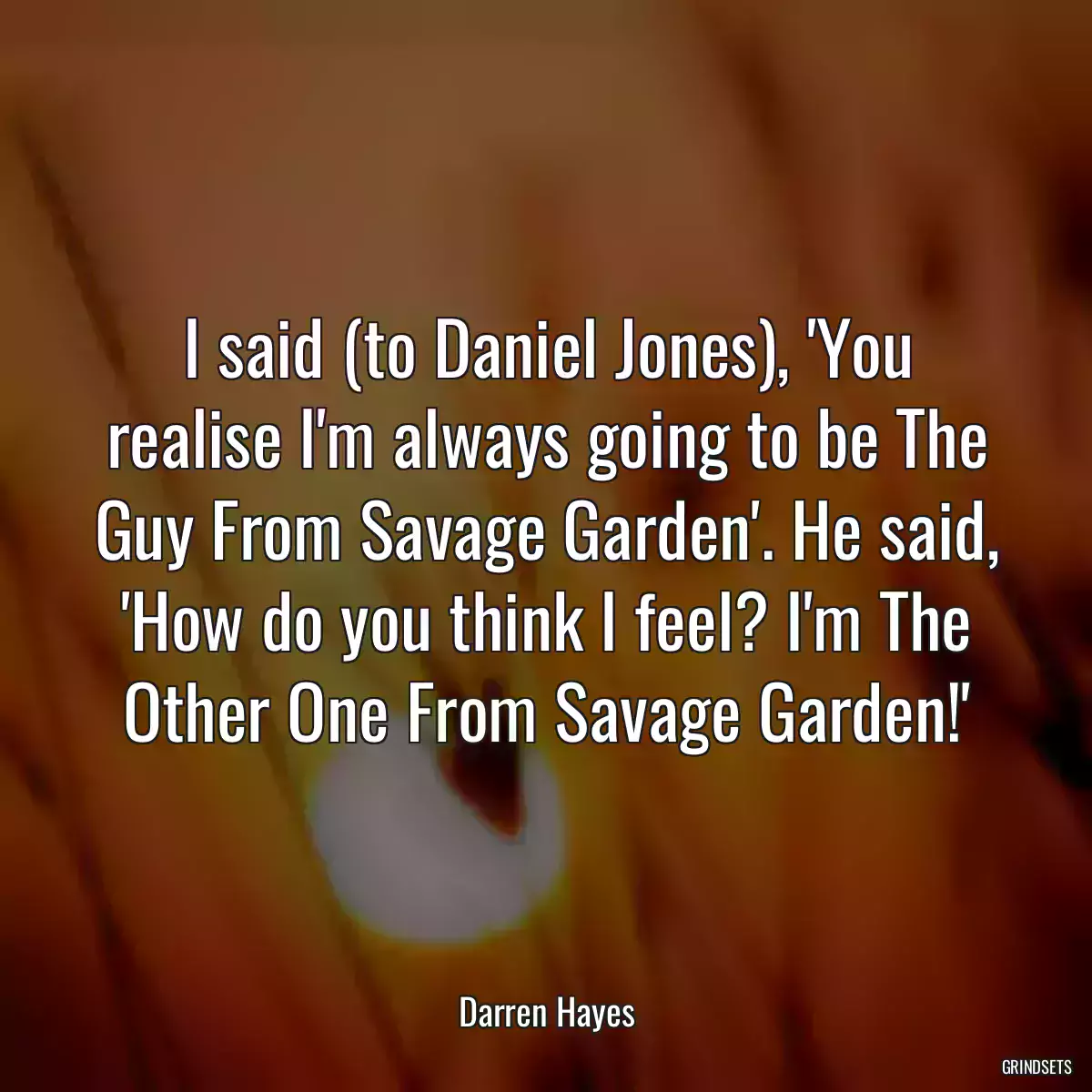 I said (to Daniel Jones), \'You realise I\'m always going to be The Guy From Savage Garden\'. He said, \'How do you think I feel? I\'m The Other One From Savage Garden!\'