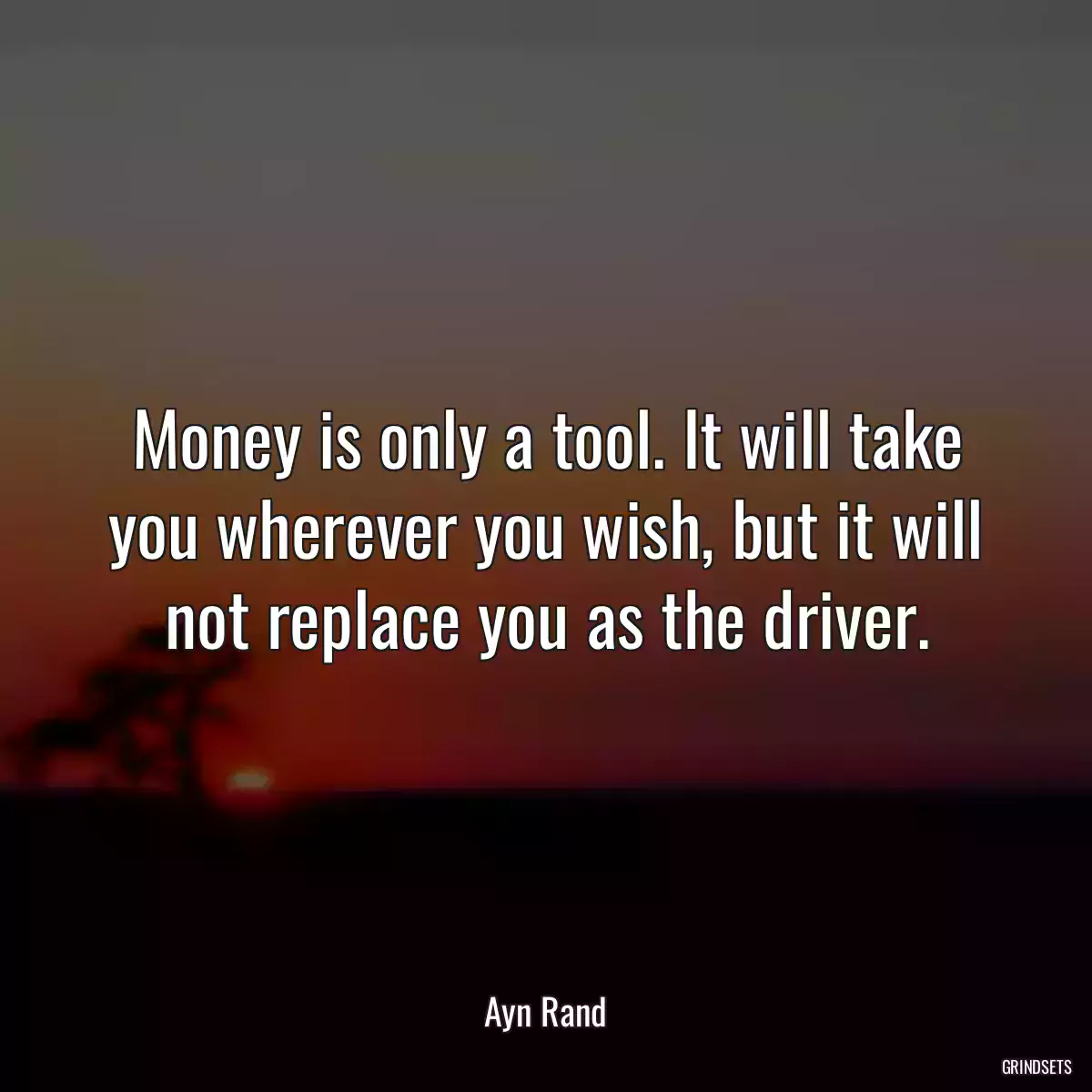 Money is only a tool. It will take you wherever you wish, but it will not replace you as the driver.