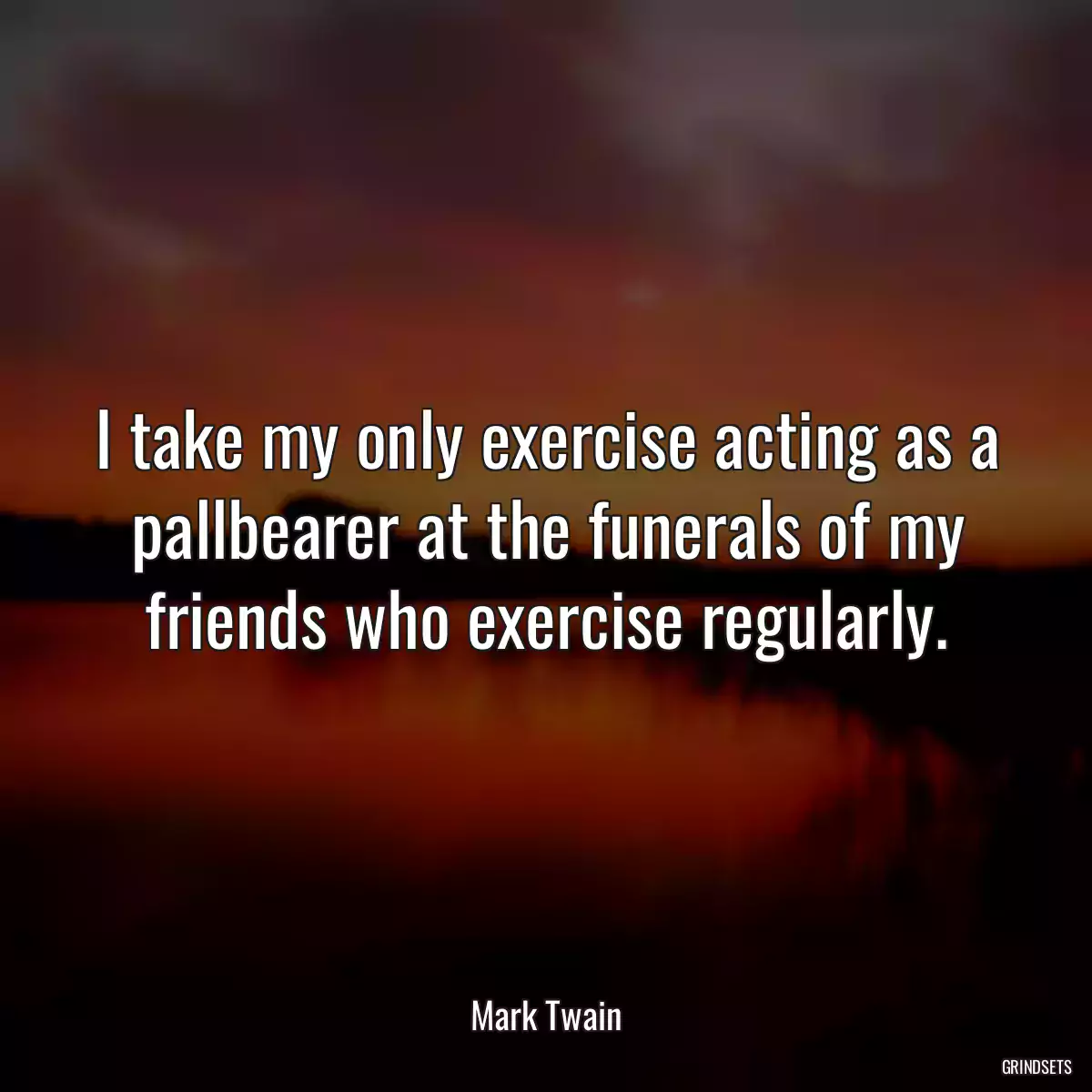 I take my only exercise acting as a pallbearer at the funerals of my friends who exercise regularly.