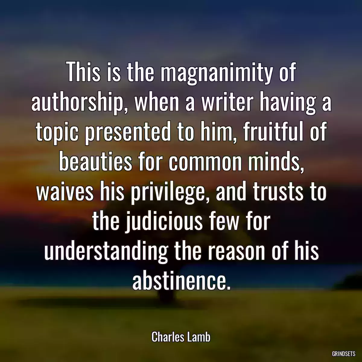 This is the magnanimity of authorship, when a writer having a topic presented to him, fruitful of beauties for common minds, waives his privilege, and trusts to the judicious few for understanding the reason of his abstinence.