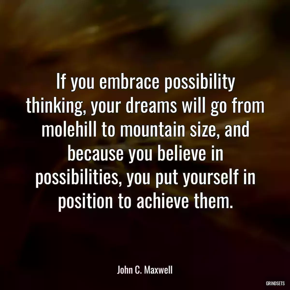 If you embrace possibility thinking, your dreams will go from molehill to mountain size, and because you believe in possibilities, you put yourself in position to achieve them.