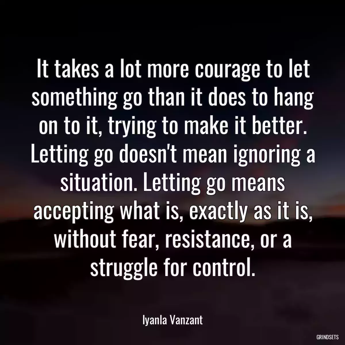 It takes a lot more courage to let something go than it does to hang on to it, trying to make it better. Letting go doesn\'t mean ignoring a situation. Letting go means accepting what is, exactly as it is, without fear, resistance, or a struggle for control.