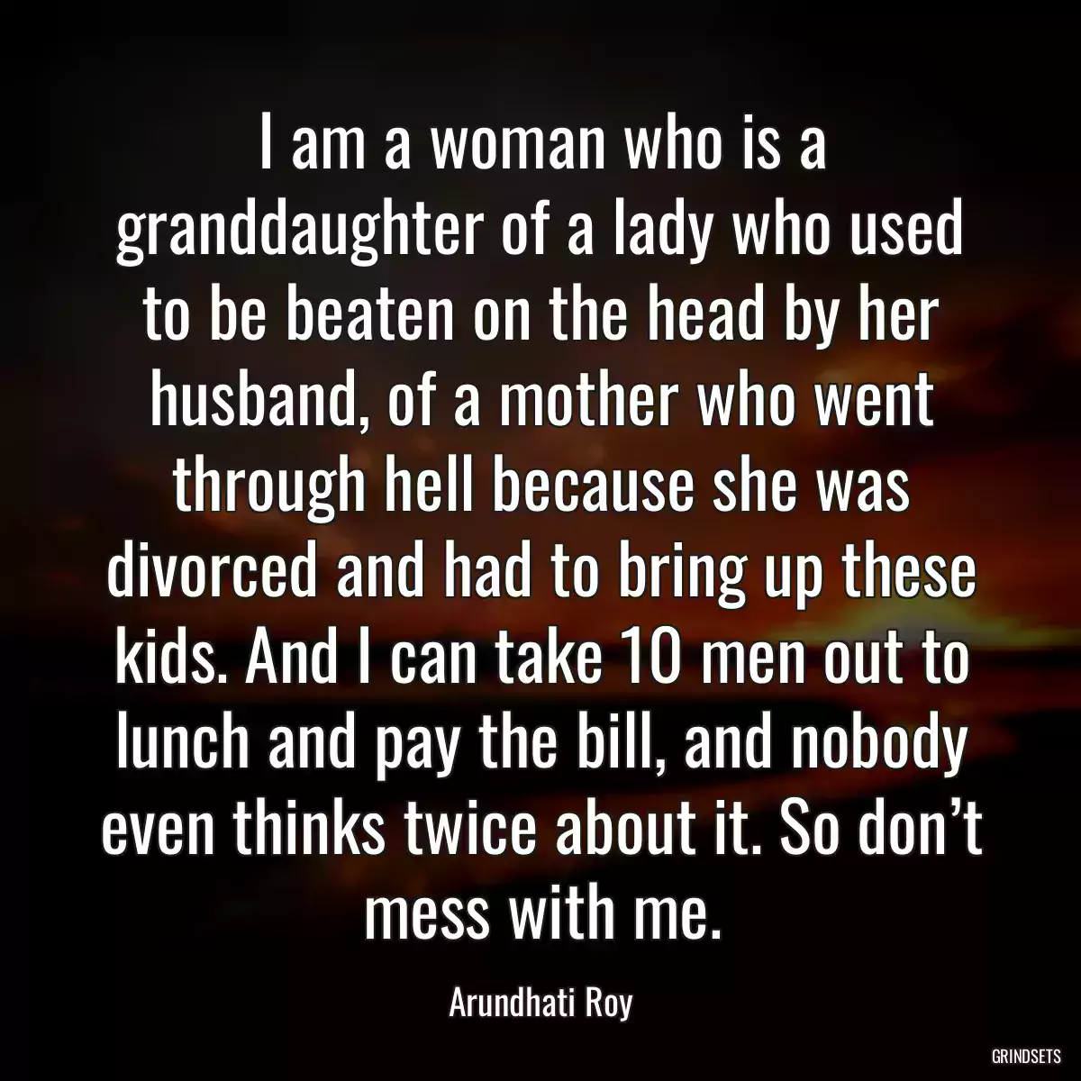 I am a woman who is a granddaughter of a lady who used to be beaten on the head by her husband, of a mother who went through hell because she was divorced and had to bring up these kids. And I can take 10 men out to lunch and pay the bill, and nobody even thinks twice about it. So don’t mess with me.