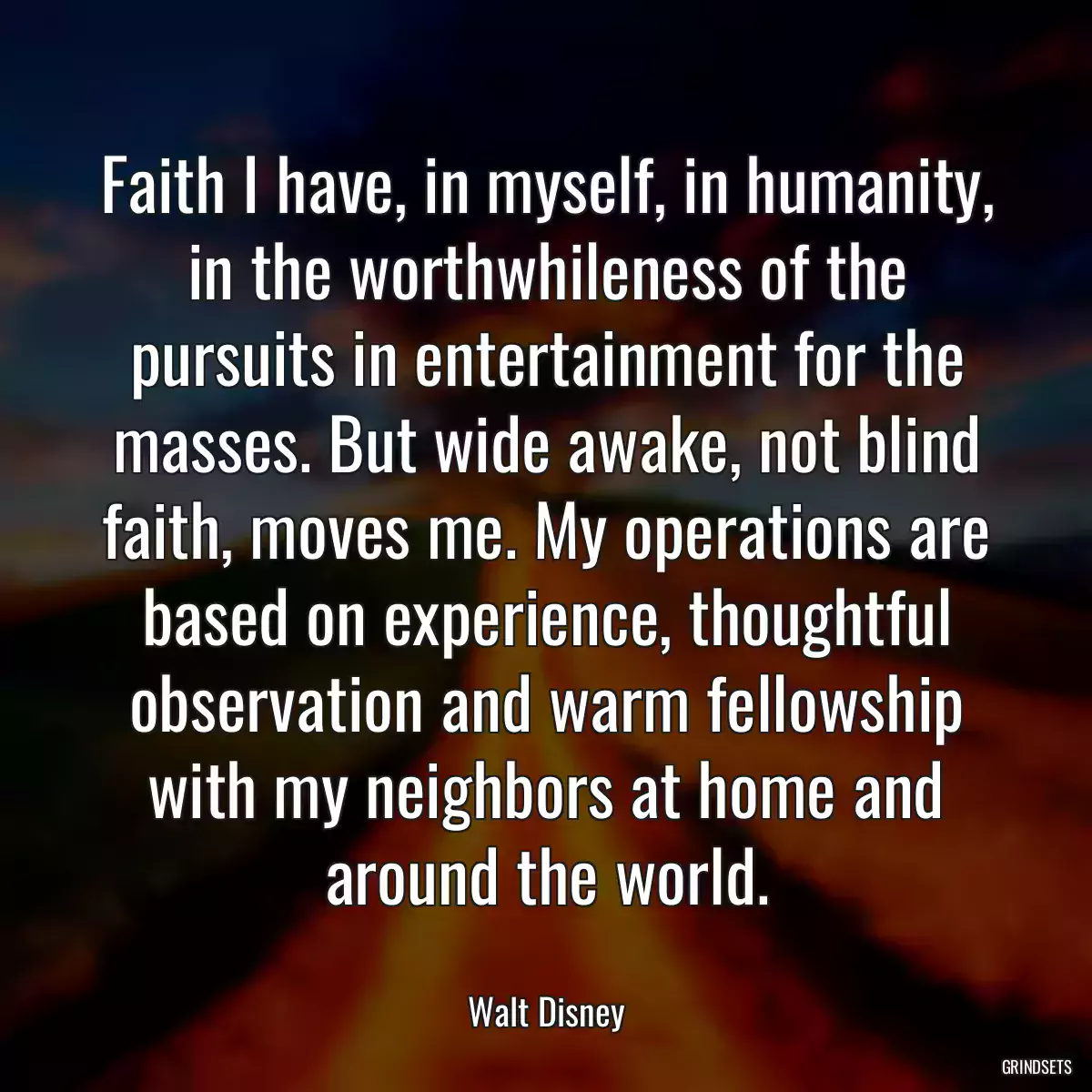 Faith I have, in myself, in humanity, in the worthwhileness of the pursuits in entertainment for the masses. But wide awake, not blind faith, moves me. My operations are based on experience, thoughtful observation and warm fellowship with my neighbors at home and around the world.