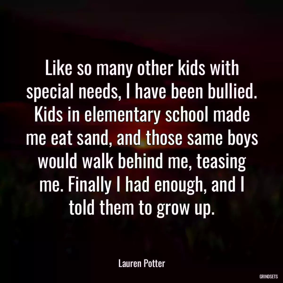 Like so many other kids with special needs, I have been bullied. Kids in elementary school made me eat sand, and those same boys would walk behind me, teasing me. Finally I had enough, and I told them to grow up.