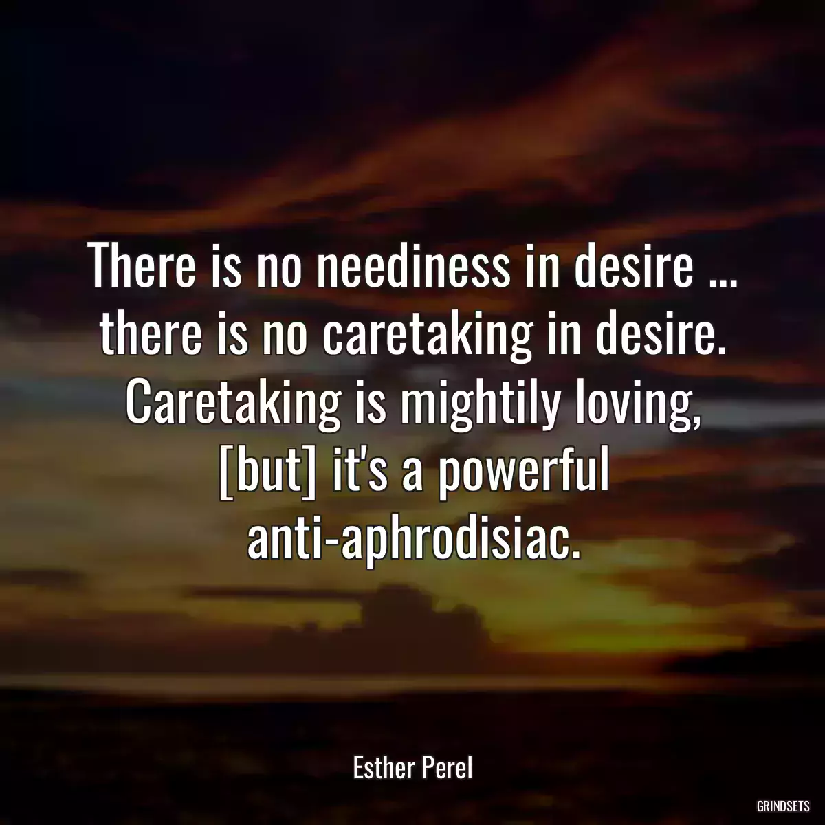 There is no neediness in desire ... there is no caretaking in desire. Caretaking is mightily loving, [but] it\'s a powerful anti-aphrodisiac.