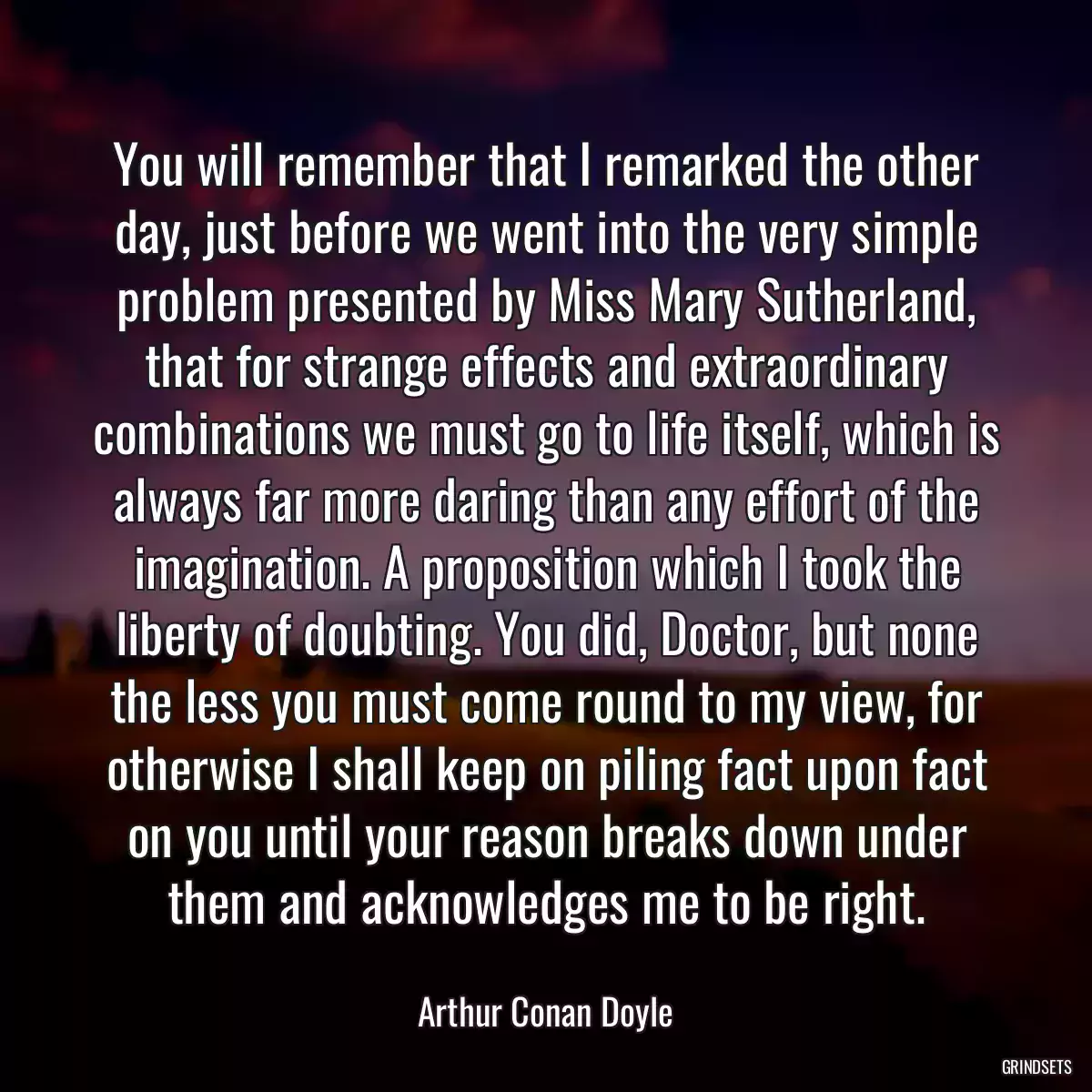 You will remember that I remarked the other day, just before we went into the very simple problem presented by Miss Mary Sutherland, that for strange effects and extraordinary combinations we must go to life itself, which is always far more daring than any effort of the imagination. A proposition which I took the liberty of doubting. You did, Doctor, but none the less you must come round to my view, for otherwise I shall keep on piling fact upon fact on you until your reason breaks down under them and acknowledges me to be right.