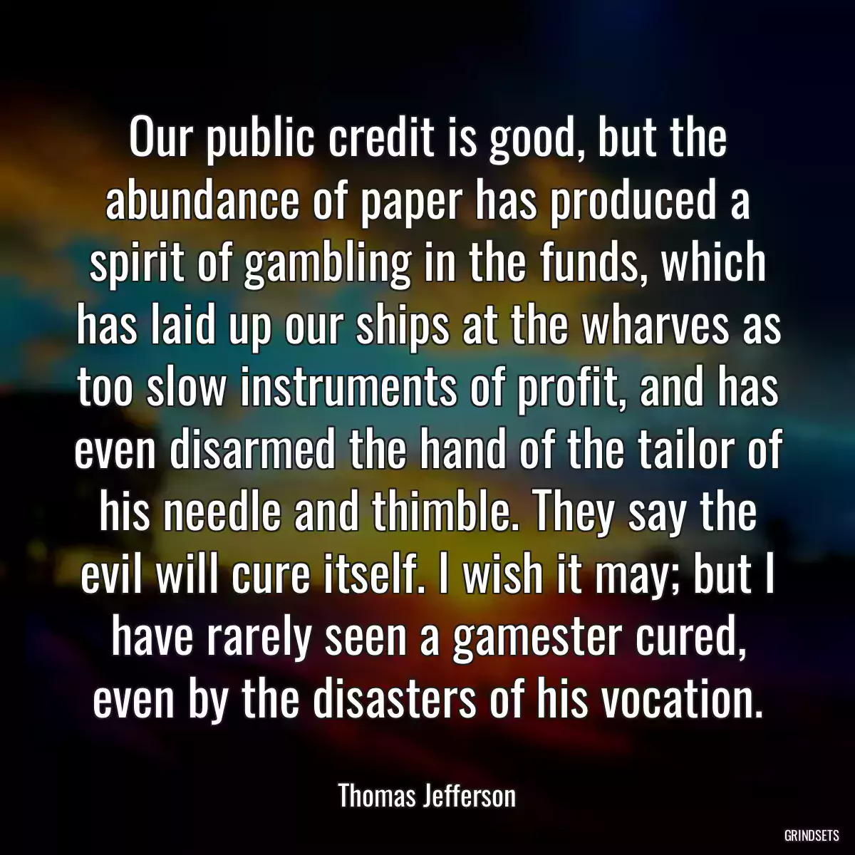 Our public credit is good, but the abundance of paper has produced a spirit of gambling in the funds, which has laid up our ships at the wharves as too slow instruments of profit, and has even disarmed the hand of the tailor of his needle and thimble. They say the evil will cure itself. I wish it may; but I have rarely seen a gamester cured, even by the disasters of his vocation.