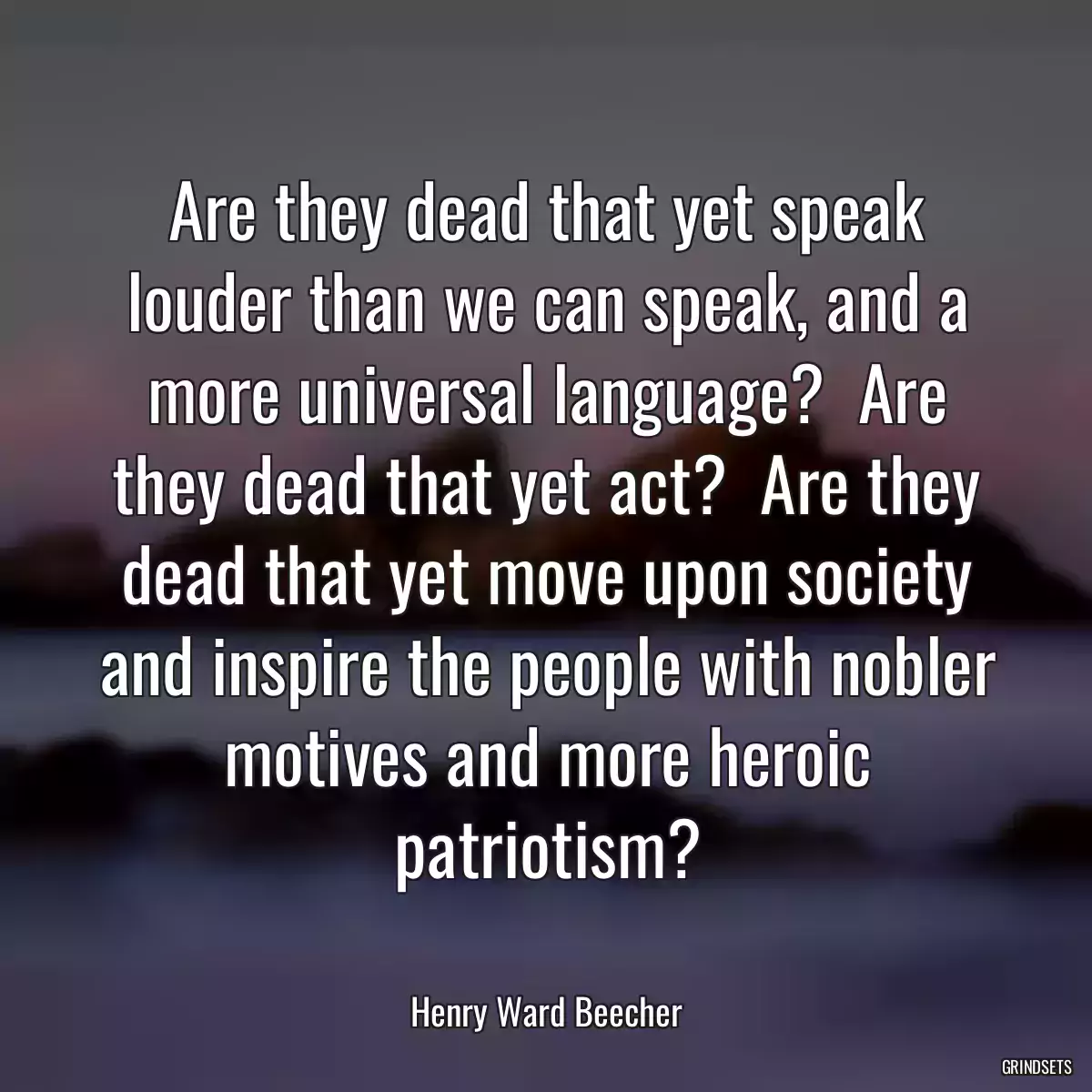 Are they dead that yet speak louder than we can speak, and a more universal language?  Are they dead that yet act?  Are they dead that yet move upon society and inspire the people with nobler motives and more heroic patriotism?