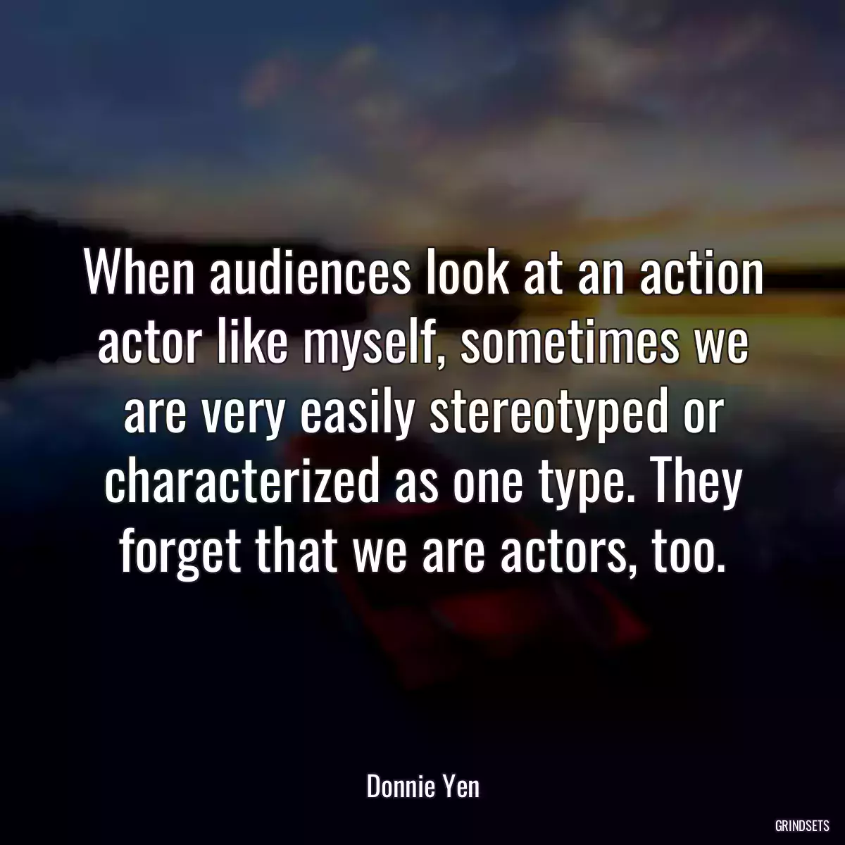 When audiences look at an action actor like myself, sometimes we are very easily stereotyped or characterized as one type. They forget that we are actors, too.