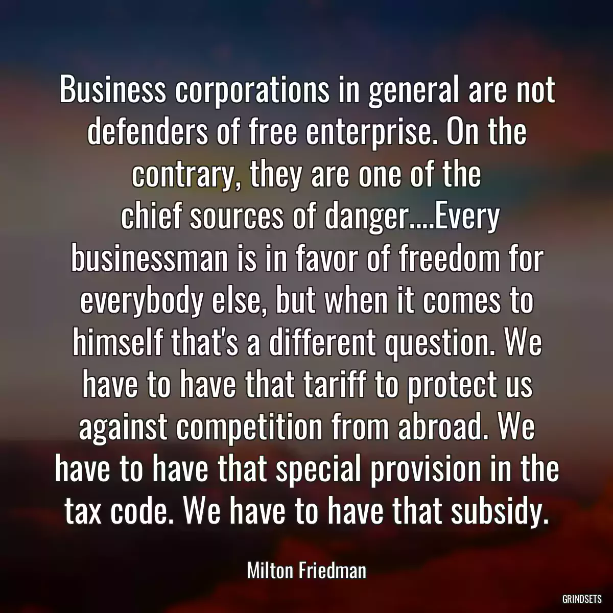 Business corporations in general are not defenders of free enterprise. On the contrary, they are one of the
 chief sources of danger....Every businessman is in favor of freedom for everybody else, but when it comes to himself that\'s a different question. We have to have that tariff to protect us against competition from abroad. We have to have that special provision in the tax code. We have to have that subsidy.