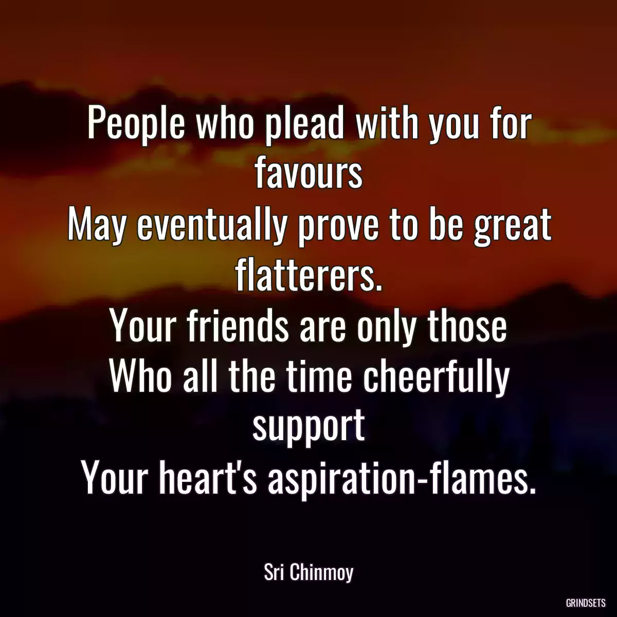 People who plead with you for favours
May eventually prove to be great flatterers.
Your friends are only those
Who all the time cheerfully support
Your heart\'s aspiration-flames.