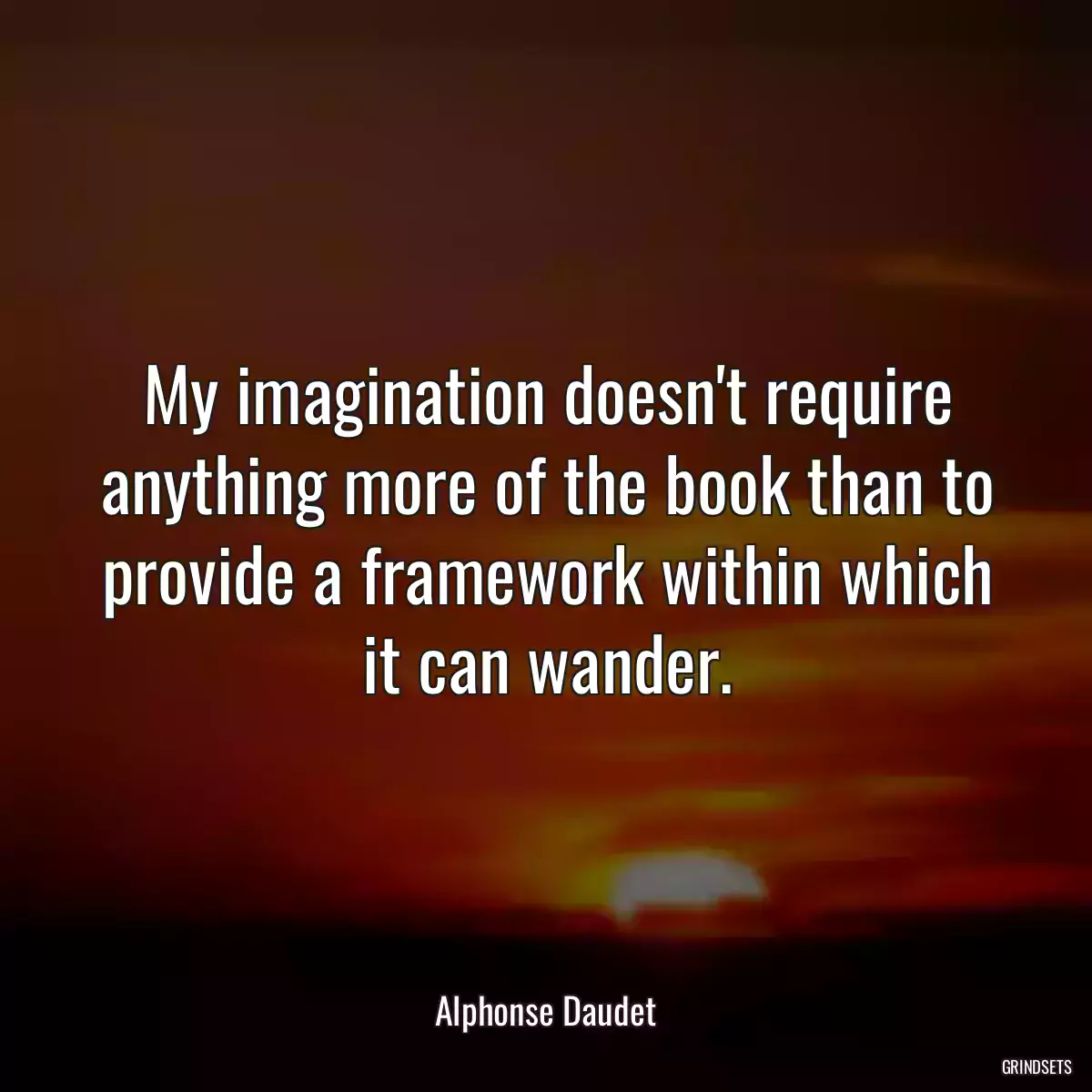 My imagination doesn\'t require anything more of the book than to provide a framework within which it can wander.