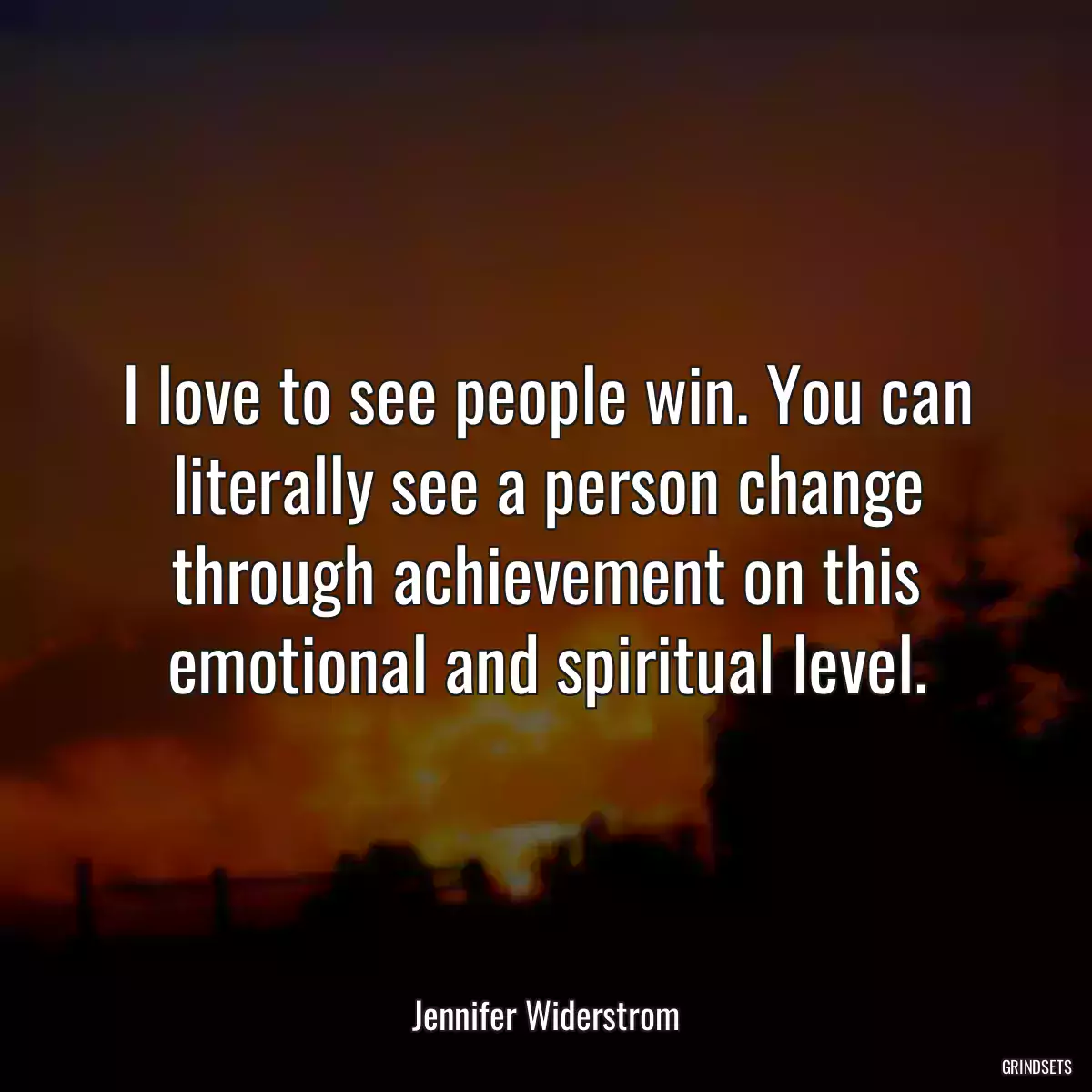 I love to see people win. You can literally see a person change through achievement on this emotional and spiritual level.