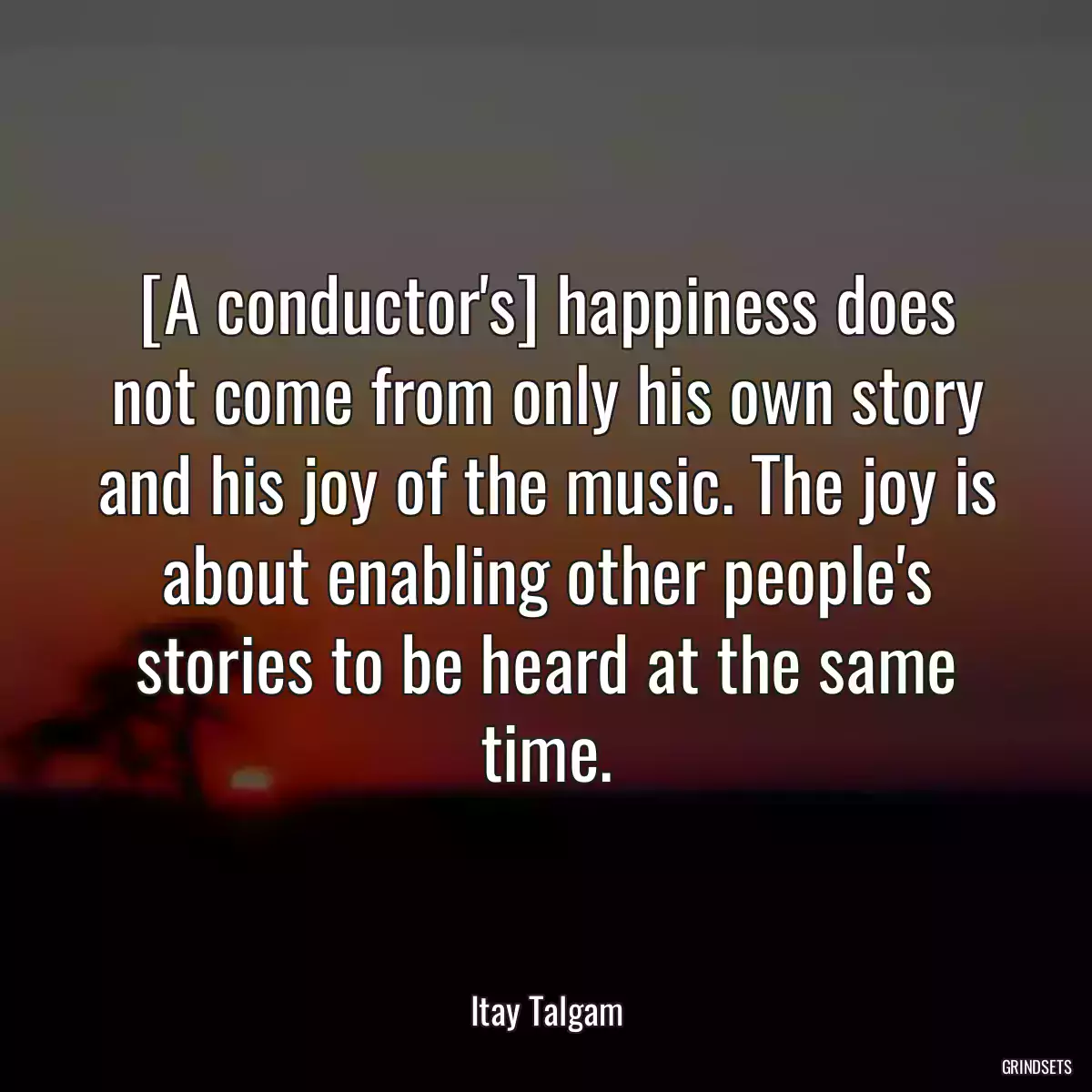 [A conductor\'s] happiness does not come from only his own story and his joy of the music. The joy is about enabling other people\'s stories to be heard at the same time.