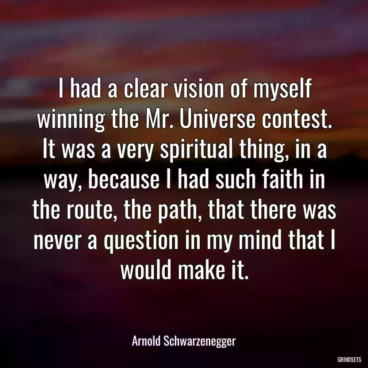 I had a clear vision of myself winning the Mr. Universe contest. It was a very spiritual thing, in a way, because I had such faith in the route, the path, that there was never a question in my mind that I would make it.