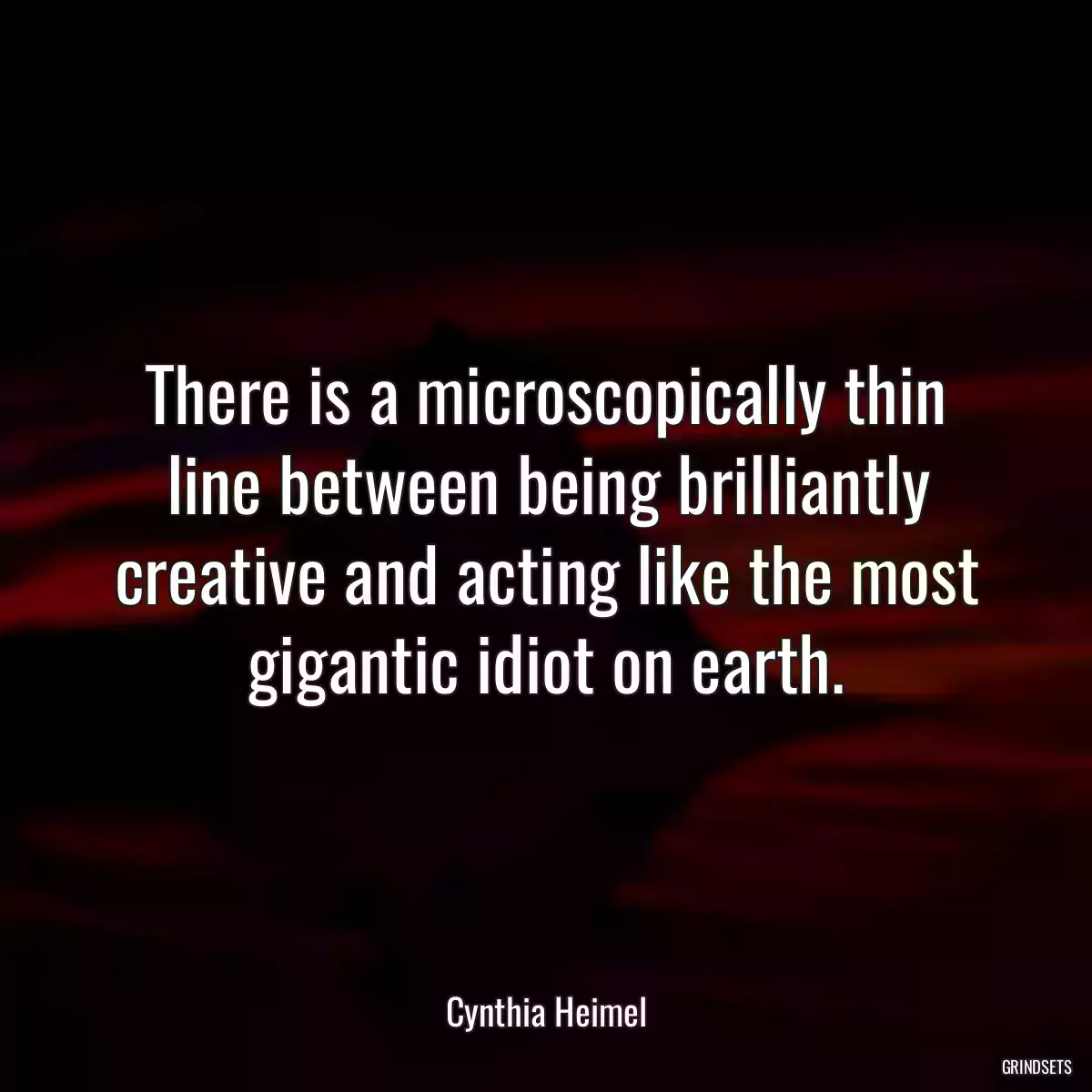 There is a microscopically thin line between being brilliantly creative and acting like the most gigantic idiot on earth.