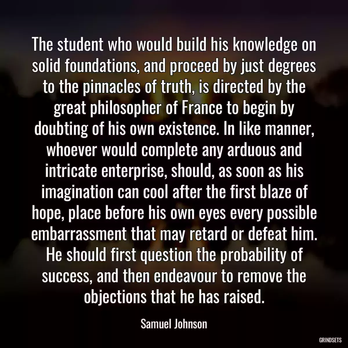 The student who would build his knowledge on solid foundations, and proceed by just degrees to the pinnacles of truth, is directed by the great philosopher of France to begin by doubting of his own existence. In like manner, whoever would complete any arduous and intricate enterprise, should, as soon as his imagination can cool after the first blaze of hope, place before his own eyes every possible embarrassment that may retard or defeat him. He should first question the probability of success, and then endeavour to remove the objections that he has raised.