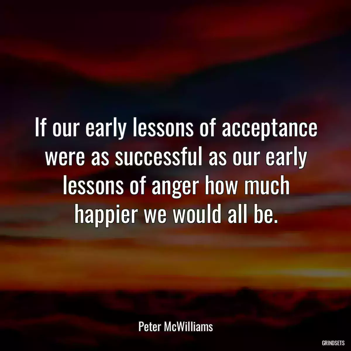 If our early lessons of acceptance were as successful as our early lessons of anger how much happier we would all be.