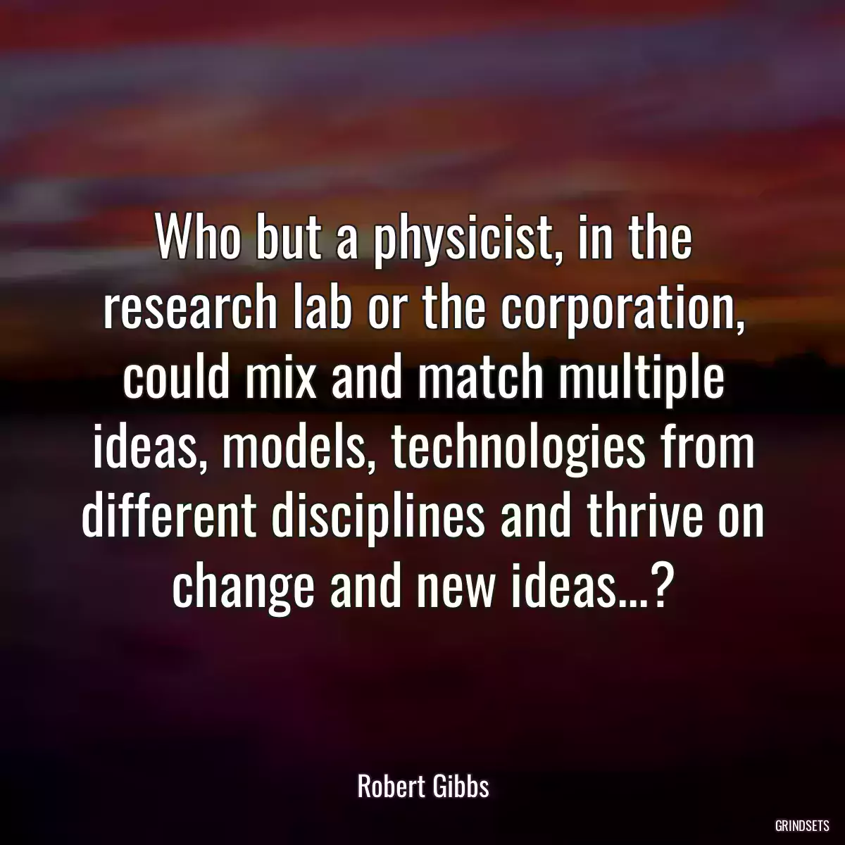 Who but a physicist, in the research lab or the corporation, could mix and match multiple ideas, models, technologies from different disciplines and thrive on change and new ideas...?